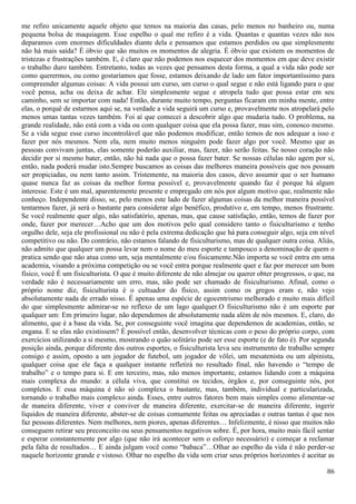 86
me refiro unicamente aquele objeto que temos na maioria das casas, pelo menos no banheiro ou, numa
pequena bolsa de maquiagem. Esse espelho o qual me refiro é a vida. Quantas e quantas vezes não nos
deparamos com enormes dificuldades diante dela e pensamos que estamos perdidos ou que simplesmente
não há mais saída? É óbvio que são muitos os momentos de alegria. É óbvio que existem os momentos de
tristezas e frustrações também. E, é claro que não podemos nos esquecer dos momentos em que deve existir
o trabalho duro também. Entretanto, todas as vezes que pensamos desta forma, a qual a vida não pode ser
como querermos, ou como gostaríamos que fosse, estamos deixando de lado um fator importantíssimo para
compreender algumas coisas: A vida possui um curso, um curso o qual segue e não está ligando para o que
você pensa, acha ou deixa de achar. Ele simplesmente segue e atropela tudo que possa estar em seu
caminho, sem se importar com nada! Então, durante muito tempo, perguntas ficaram em minha mente, entre
elas, o porquê de estarmos aqui se, na verdade a vida seguirá um curso e, provavelmente nos atropelará pelo
menos umas tantas vezes também. Foi aí que comecei a descobrir algo que mudaria tudo. O problema, na
grande realidade, não está com a vida ou com qualquer coisa que ela possa fazer, mas sim, conosco mesmo.
Se a vida segue esse curso incontrolável que não podemos modificar, então temos de nos adequar a isso e
fazer por nós mesmos. Nem ela, nem muito menos ninguém pode fazer algo por você. Mesmo que as
pessoas convivam juntas, elas somente poderão auxiliar, mas, fazer, não serão feitas. Se nosso coração não
decidir por si mesmo bater, então, não há nada que o possa fazer bater. Se nossas células não agem por si,
então, nada poderá mudar isto.Sempre buscamos as coisas das melhores maneira possíveis que nos possam
ser propiciadas, ou nem tanto assim. Tristemente, na maioria dos casos, devo assumir que o ser humano
quase nunca faz as coisas da melhor forma possível e, provavelmente quando faz é porque há algum
interesse. Este é um mal, aparentemente presente e empregado em nós por algum motivo que, realmente não
conheço. Independente disso, se, pelo menos este lado de fazer algumas coisas da melhor maneira possível
tentarmos fazer, já será o bastante para considerar algo benéfico, produtivo e, em tempo, menos frustrante.
Se você realmente quer algo, não satisfatório, apenas, mas, que cause satisfação, então, temos de fazer por
onde, fazer por merecer…Acho que um dos motivos pelo qual considero tanto o fisiculturismo e tenho
orgulho dele, seja ele profissional ou não é pela extrema dedicação que há para conseguir algo, seja em nível
competitivo ou não. Do contrário, não estamos falando de fisiculturismo, mas de qualquer outra coisa. Aliás,
não admito que qualquer um possa levar nem o nome do meu esporte e tampouco a denominação de quem o
pratica sendo que não atua como um, seja mentalmente e/ou fisicamente.Não importa se você entra em uma
academia, visando a próxima competição ou se você entra porque realmente quer e faz por merecer um bom
físico, você É um fisiculturista. O que é muito diferente de não almejar ou querer obter progressos, o que, na
verdade não é necessariamente um erro, mas, não pode ser chamado de fisiculturismo. Afinal, como o
próprio nome diz, fisiculturista é o cultuador do físico, assim como os gregos eram e, não vejo
absolutamente nada de errado nisso. É apenas uma espécie de egocentrismo melhorado e muito mais difícil
do que simplesmente admirar-se no reflexo de um lago qualquer.O fisiculturismo não é um esporte par
qualquer um: Em primeiro lugar, não dependemos de absolutamente nada além de nós mesmos. E, claro, do
alimento, que é a base da vida. Se, por conseguinte você imagina que dependemos de academias, então, se
engana. E se elas não existissem? É possível então, desenvolver técnicas com o peso do próprio corpo, com
exercícios utilizando a si mesmo, mostrando o quão solitário pode ser esse esporte (e de fato é). Por segunda
posição ainda, porque diferente dos outros esportes, o fisiculturista leva seu instrumento de trabalho sempre
consigo e assim, oposto a um jogador de futebol, um jogador de vôlei, um mesatenista ou um alpinista,
qualquer coisa que ele faça a qualquer instante refletirá no resultado final, não havendo o “tempo de
trabalho” e o tempo para si. E em terceiro, mas, não menos importante, estamos lidando com a máquina
mais complexa do mundo: a célula viva, que constitui os tecidos, órgãos e, por conseguinte nós, por
completos. E essa máquina é não só complexa o bastante, mas, também, individual e particularizada,
tornando o trabalho mais complexo ainda. Esses, entre outros fatores bem mais simples como alimentar-se
de maneira diferente, viver e conviver de maneira diferente, exercitar-se de maneira diferente, ingerir
líquidos de maneira diferente, abster-se de coisas comumente feitas ou apreciadas e outras tantas é que nos
faz pessoas diferentes. Nem melhores, nem piores, apenas diferentes… Infelizmente, é nisso que muitos não
conseguem retirar seu preconceito ou seus pensamentos negativos sobre. É, por hora, muito mais fácil sentar
e esperar constantemente por algo (que não irá acontecer sem o esforço necessário) e começar a reclamar
pela falta de resultados… E ainda julgam você como “babaca”…Olhar ao espelho da vida é não perder-se
naquele horizonte grande e vistoso. Olhar no espelho da vida sem criar seus próprios horizontes é aceitar as
 