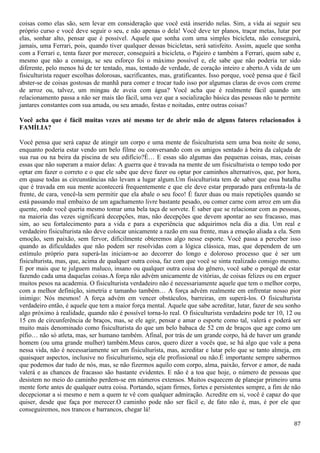 87
coisas como elas são, sem levar em consideração que você está inserido nelas. Sim, a vida ai seguir seu
próprio curso e você deve seguir o seu, e não apenas o dela! Você deve ter planos, traçar metas, lutar por
elas, sonhar alto, pensar que é possível. Aquele que sonha com uma simples bicicleta, não conseguirá,
jamais, uma Ferrari, pois, quando tiver qualquer dessas bicicletas, será satisfeito. Assim, aquele que sonha
com a Ferrari e, tenta fazer por merecer, conseguirá a bicicleta, o Pajeiro e também a Ferrari, quem sabe e,
mesmo que não a consiga, se seu esforço foi o máximo possível e, ele sabe que não poderia ter sido
diferente, pelo menos há de ter tentado, mas, tentado de verdade, de coração inteiro e aberto.A vida de um
fisiculturista requer escolhas dolorosas, sacrificantes, mas, gratificantes. Isso porque, você pensa que é fácil
abster-se de coisas gostosas de manhã para comer e trocar tudo isso por algumas claras de ovos com creme
de arroz ou, talvez, um mingau de aveia com água? Você acha que é realmente fácil quando um
relacionamento passa a não ser mais tão fácil, uma vez que a socialização básica das pessoas não te permite
jantares constantes com sua amada, ou seu amado, festas e noitadas, entre outras coisas?
Você acha que é fácil muitas vezes até mesmo ter de abrir mão de alguns fatores relacionados à
FAMÍLIA?
Você pensa que será capaz de atingir um corpo e uma mente de fisiculturista sem uma boa noite de sono,
enquanto poderia estar vendo um belo filme ou conversando com os amigos sentado à beira da calçada de
sua rua ou na beira da piscina de seu edifício?É… E essas são algumas das pequenas coisas, mas, coisas
essas que não superam a maior delas: A guerra que é travada na mente de um fisiculturista o tempo todo por
optar em fazer o correto e o que ele sabe que deve fazer ou optar por caminhos alternativos, que, por hora,
em quase todas as circunstâncias não levam a lugar algum.Um fisiculturista tem de saber que essa batalha
que é travada em sua mente acontecerá frequentemente e que ele deve estar preparado para enfrenta-la de
frente, de cara, vencê-la sem permitir que ela abale o seu foco! É fazer duas ou mais repetições quando se
está passando mal embaixo de um agachamento livre bastante pesado, ou comer carne com arroz em um dia
quente, onde você queria mesmo tomar uma bela taça de sorvete. É saber que se relacionar com as pessoas,
na maioria das vezes significará decepções, mas, não decepções que devem apontar ao seu fracasso, mas
sim, ao seu fortalecimento para a vida e para a experiência que adquirimos nela dia a dia. Um real e
verdadeiro fisiculturista não deve colocar unicamente a razão em sua frente, mas a emoção aliada a ela. Sem
emoção, sem paixão, sem fervor, dificilmente obteremos algo nesse esporte. Você passa a perceber isso
quando as dificuldades que não podem ser resolvidas com a lógica clássica, mas, que dependem de um
estímulo próprio para superá-las iniciam-se ao decorrer do longo e doloroso processo que é ser um
fisiculturista, mas, que, acima de qualquer outra coisa, faz com que você se sinta realizado consigo mesmo.
E por mais que te julguem maluco, insano ou qualquer outra coisa do gênero, você sabe o porquê de estar
fazendo cada uma daquelas coisas.A força não advém unicamente de vitórias, de coisas felizes ou em erguer
muitos pesos na academia. O fisiculturista verdadeiro não é necessariamente aquele que tem o melhor corpo,
com a melhor definição, simetria e tamanho também… A força advém realmente em enfrentar nosso pior
inimigo: Nós mesmos! A força advém em vencer obstáculos, barreiras, em superá-los. O fisiculturista
verdadeiro então, é aquele que tem a maior força mental. Aquele que sabe acreditar, lutar, fazer de seu sonho
algo próximo à realidade, quando não é possível torna-lo real. O fisiculturista verdadeiro pode ter 10, 12 ou
15 cm de circunferência de braços, mas, se ele agir, pensar e amar o esporte como tal, valerá e poderá ser
muito mais denominado como fisiculturista do que um belo babaca de 52 cm de braços que age como um
pífio… não só atleta, mas, ser humano também. Afinal, por trás de um grande corpo, há de haver um grande
homem (ou uma grande mulher) também.Meus caros, quero dizer a vocês que, se há algo que vale a pena
nessa vida, não é necessariamente ser um fisiculturista, mas, acreditar e lutar pelo que se tanto almeja, em
quaisquer aspectos, inclusive no fisiculturismo, seja ele profissional ou não.É importante sempre sabermos
que podemos dar tudo de nós, mas, se não fizermos aquilo com corpo, alma, paixão, fervor e amor, de nada
valerá e as chances de fracasso são bastante evidentes. E não é a toa que hoje, o número de pessoas que
desistem no meio do caminho perdem-se em números extensos. Muitos esquecem de planejar primeiro uma
mente forte antes de qualquer outra coisa. Portando, sejam firmes, fortes e persistentes sempre, a fim de não
decepcionar a si mesmo e nem a quem te vê com qualquer admiração. Acredite em si, você é capaz do que
quiser, desde que faça por merecer.O caminho pode não ser fácil e, de fato não é, mas, é por ele que
conseguiremos, nos trancos e barrancos, chegar lá!
 
