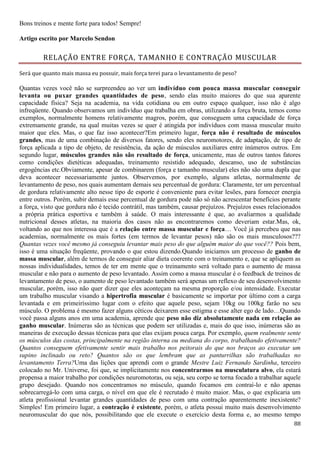 88
Bons treinos e mente forte para todos! Sempre!
Artigo escrito por Marcelo Sendon
RELAÇÃO ENTRE FORÇA, TAMANHO E CONTRAÇÃO MUSCULAR
Será que quanto mais massa eu possuir, mais força terei para o levantamento de peso?
Quantas vezes você não se surpreendeu ao ver um indivíduo com pouca massa muscular conseguir
levanta ou puxar grandes quantidades de peso, sendo elas muito maiores do que sua aparente
capacidade física? Seja na academia, na vida cotidiana ou em outro espaço qualquer, isso não é algo
infreqüente. Quando observamos um indivíduo que trabalha em obras, utilizando a força bruta, temos como
exemplos, normalmente homens relativamente magros, porém, que conseguem uma capacidade de força
extremamente grande, na qual muitas vezes se quer é atingida por indivíduos com massa muscular muito
maior que eles. Mas, o que faz isso acontecer?Em primeiro lugar, força não é resultado de músculos
grandes, mas de uma combinação de diversos fatores, sendo eles neuromotores, de adaptação, de tipo de
força aplicada a tipo de objeto, de resistência, da ação de músculos auxiliares entre inúmeros outros. Em
segundo lugar, músculos grandes não são resultado de força, unicamente, mas de outros tantos fatores
como condições dietéticas adequadas, treinamento resistido adequado, descanso, uso de substâncias
ergogências etc.Obviamente, apesar de combinarem (força e tamanho muscular) eles não são uma dupla que
deva acontecer necessariamente juntos. Observemos, por exemplo, alguns atletas, normalmente de
levantamento de peso, nos quais aumentam demais seu percentual de gordura: Claramente, ter um percentual
de gordura relativamente alto nesse tipo de esporte é conveniente para evitar lesões, para fornecer energia
entre outros. Porém, subir demais esse percentual de gordura pode não só não acrescentar benefícios perante
a força, visto que gordura não é tecido contrátil, mas também, causar prejuízos. Prejuízos esses relacionados
a própria prática esportiva e também à saúde. O mais interessante é que, ao avaliarmos a qualidade
nutricional desses atletas, na maioria dos casos não as encontraremos como deveriam estar.Mas, ok,
voltando ao que nos interessa que é a relação entre massa muscular e força… Você já percebeu que nas
academias, normalmente os mais fortes (em termos de levantar pesos) não são os mais musculosos???
Quantas vezes você mesmo já conseguiu levantar mais peso do que alguém maior do que você?? Pois bem,
isso é uma situação freqüente, provando o que estou dizendo.Quando iniciamos um processo de ganho de
massa muscular, além de termos de conseguir aliar dieta coerente com o treinamento e, que se apliquem as
nossas individualidades, temos de ter em mente que o treinamento será voltado para o aumento de massa
muscular e não para o aumento de peso levantado. Assim como a massa muscular é o feedback de treinos de
levantamento de peso, o aumento de peso levantado também será apenas um reflexo de seu desenvolvimento
muscular, porém, isso não quer dizer que eles aconteçam na mesma proporção e/ou intensidade. Executar
um trabalho muscular visando a hipertrofia muscular é basicamente se importar por último com a carga
levantada e em primeiríssimo lugar com o efeito que aquele peso, sejam 10kg ou 100kg farão no seu
músculo. O problema é mesmo fazer alguns céticos deixarem esse estigma e esse alter ego de lado…Quando
você passa alguns anos em uma academia, aprende que peso não diz absolutamente nada em relação ao
ganho muscular. Inúmeras são as técnicas que podem ser utilizadas e, mais do que isso, inúmeras são as
maneiras de execução dessas técnicas para que elas exijam pouca carga. Por exemplo, quem realmente sente
os músculos das costas, principalmente na região interna ou mediana do corpo, trabalhando efetivamente?
Quantos conseguem efetivamente sentir mais trabalho nos peitorais do que nos braços ao executar um
supino inclinado ou reto? Quantos são os que lembram que as panturrilhas são trabalhadas no
levantamento Terra?Uma das lições que aprendi com o grande Mestre Luiz Fernando Sardinha, terceiro
colocado no Mr. Universe, foi que, se implicitamente nos concentrarmos na musculatura alvo, ela estará
propensa a maior trabalho por condições neuromotoras, ou seja, seu corpo se torna focado a trabalhar aquele
grupo desejado. Quando nos concentramos no músculo, quando focamos em contraí-lo e não apenas
sobrecarregá-lo com uma carga, o nível em que ele é recrutado é muito maior. Mas, o que explicaria um
atleta profissional levantar grandes quantidades de peso com uma contração aparentemente inexistente?
Simples! Em primeiro lugar, a contração é existente, porém, o atleta possui muito mais desenvolvimento
neuromuscular do que nós, possibilitando que ele execute o exercício desta forma e, ao mesmo tempo
 