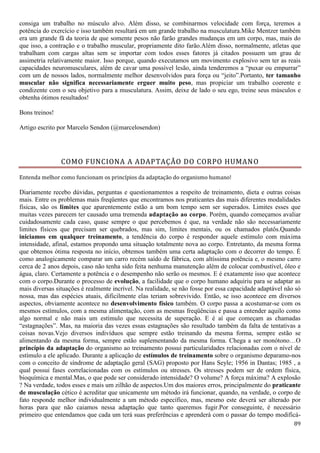 89
consiga um trabalho no músculo alvo. Além disso, se combinarmos velocidade com força, teremos a
potência do exercício e isso também resultará em um grande trabalho na musculatura.Mike Mentzer também
era um grande fã da teoria de que somente pesos não farão grandes mudanças em um corpo, mas, mais do
que isso, a contração e o trabalho muscular, propriamente dito farão.Além disso, normalmente, atletas que
trabalham com cargas altas sem se importar com todos esses fatores já citados possuem um grau de
assimetria relativamente maior. Isso porque, quando executamos um movimento explosivo sem ter as reais
capacidades neuromusculares, além de cavar uma possível lesão, ainda tenderemos a “puxar ou empurrar”
com um de nossos lados, normalmente melhor desenvolvidos para força ou “jeito”.Portanto, ter tamanho
muscular não significa necessariamente erguer muito peso, mas propiciar um trabalho coerente e
condizente com o seu objetivo para a musculatura. Assim, deixe de lado o seu ego, treine seus músculos e
obtenha ótimos resultados!
Bons treinos!
Artigo escrito por Marcelo Sendon (@marcelosendon)
COMO FUNCIONA A ADAPTAÇÃO DO CORPO HUMANO
Entenda melhor como funcionam os princípios da adaptação do organismo humano!
Diariamente recebo dúvidas, perguntas e questionamentos a respeito de treinamento, dieta e outras coisas
mais. Entre os problemas mais freqüentes que encontramos nos praticantes das mais diferentes modalidades
físicas, são os limites que aparentemente estão a um bom tempo sem ser superados. Limites esses que
muitas vezes parecem ter causado uma tremenda adaptação ao corpo. Porém, quando começamos avaliar
cuidadosamente cada caso, quase sempre o que percebemos é que, na verdade não são necessariamente
limites físicos que precisam ser quebrados, mas sim, limites mentais, ou os chamados platôs.Quando
iniciamos em qualquer treinamento, a tendência do corpo é responder aquele estímulo com máxima
intensidade, afinal, estamos propondo uma situação totalmente nova ao corpo. Entretanto, da mesma forma
que obtemos ótima resposta no início, obtemos também uma certa adaptação com o decorrer do tempo. É
como analogicamente comparar um carro recém saído de fábrica, com altíssima potência e, o mesmo carro
cerca de 2 anos depois, caso não tenha sido feita nenhuma manutenção além de colocar combustível, óleo e
água, claro. Certamente a potência e o desempenho não serão os mesmos. E é exatamente isso que acontece
com o corpo.Durante o processo de evolução, a facilidade que o corpo humano adquiriu para se adaptar as
mais diversas situações é realmente incrível. Na realidade, se não fosse por essa capacidade adaptável não só
nossa, mas das espécies atuais, dificilmente elas teriam sobrevivido. Então, se isso acontece em diversos
aspectos, obviamente acontece no desenvolvimento físico também. O corpo passa a acostumar-se com os
mesmos estímulos, com a mesma alimentação, com as mesmas freqüências e passa a entender aquilo como
algo normal e não mais um estímulo que necessita de superação. E é aí que começam as chamadas
“estagnações”. Mas, na maioria das vezes essas estagnações são resultado também da falta de tentativas a
coisas novas.Vejo diversos indivíduos que sempre estão treinando da mesma forma, sempre estão se
alimentando da mesma forma, sempre estão suplementando da mesma forma. Chega a ser monótono…O
princípio da adaptação do organismo ao treinamento possui particularidades relacionadas com o nível de
estímulo a ele aplicado. Durante a aplicação de estímulos de treinamento sobre o organismo deparamo-nos
com o conceito de síndrome de adaptação geral (SAG) proposto por Hans Seyle; 1956 in Dantas; 1985 , a
qual possui fases correlacionadas com os estímulos ou stresses. Os stresses podem ser de ordem física,
bioquímica e mental.Mas, o que pode ser considerado intensidade? O volume? A força máxima? A explosão
? Na verdade, todos esses e mais um zilhão de aspectos.Um dos maiores erros, principalmente do praticante
de musculação cético é acreditar que unicamente um método irá funcionar, quando, na verdade, o corpo de
fato responde melhor individualmente a um método específico, mas, mesmo este deverá ser alterado por
horas para que não caiamos nessa adaptação que tanto queremos fugir.Por conseguinte, é necessário
primeiro que entendamos que cada um terá suas preferências e aprenderá com o passar do tempo modificá-
 