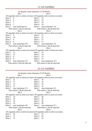 9
11-20 FLEXÕES
Se durante o teste efectuares 11-20 flexões
Dia 1
60 segundos entre as séries (ou mais)
Dia 4
60 segundos entre as séries (ou mais)
Série 1 8 Série 1 12
Série 2 9 Série 2 14
Série 3 7 Série 3 10
Série 4 7 Série 4 10
Série 5 max (minimum 8 ) Série 5 max (minimum 15)
Pelo menos 1 dia de intervalo Pelo menos 1 dia de intervalo
Dia 2
90 segundos entre as séries (ou mais)
Dia 5
90 segundos entre as séries (ou mais)
Série 1 9 Série 1 13
Série 2 10 Série 2 15
Série 3 8 Série 3 11
Série 4 8 Série 4 11
Série 5 max (minimum 10) Série 5 max (minimum 17)
Pelo menos 1 dia de intervalo Pelo menos 1 dia de intervalo
Dia 3
120 segundos entre as séries (ou mais)
Dia 6
120 segundos entre as séries (ou mais)
Série 1 11 Série 1 14
Série 2 13 Série 2 16
Série 3 9 Série 3 13
Série 4 9 Série 4 13
Série 5 max (minimum 13) Série 5 max (minimum 19 )
Pelo menos 2 dias de intervalo Pelo menos 2 dias de intervalo
21-25 FLEXÕES
Se durante o teste efectuares 21-25 flexões
Dia 1
60 segundos entre as séries (ou mais)
Dia 4
60 segundos entre as séries (ou mais)
Série 1 12 Série 1 18
Série 2 17 Série 2 22
Série 3 13 Série 3 16
Série 4 13 Série 4 16
Série 5 max (minimum 17) Série 5 max (minimum 21)
Pelo menos 1 dia de intervalo Pelo menos 1 dia de intervalo
Dia 2
90 segundos entre as séries (ou mais)
Dia 5
90 segundos entre as séries (ou mais)
Série 1 14 Série 1 20
Série 2 19 Série 2 25
Série 3 14 Série 3 20
Série 4 14 Série 4 20
Série 5 max (minimum 19) Série 5 max (minimum 23 )
Pelo menos 1 dia de intervalo Pelo menos 1 dia de intervalo
Dia 3
120 segundos entre as séries (ou mais)
Dia 6
120 segundos entre as séries (ou mais)
Série 1 16 Série 1 23
Série 2 21 Série 2 28
Série 3 15 Série 3 22
 