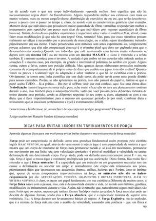 90
las de acordo com o que seu corpo individualmente responde melhor. Isso significa que não há
necessariamente regras dentro do fisiculturismo. Alguns responderão melhor aos estímulos com mais ou
menos volume, mais ou menos cargaXvolume, distribuição de exercícios etc etc etc, que serão descobertos
pouco a pouco com o passar do tempo e, claro, de acordo com as características genéticas (por exemplo,
Mentzer dizia que indivíduos que possuíssem maior quantidade de fibras vermelhas responderiam melhor a
treinamentos com repetições um pouco mais altas do que indivíduos com maiores quantidades de fibras
brancas). Porém, dentro desses padrões encontrados é importante saber variar e modificar.Mas, afinal, como
fazer essas modificações já que não há uma regra? Oras, tentando! Mas, para que essas tentativas possam
realmente ser eficaz é necessário que o praticante de musculação, ou o atleta sejam devidamente treinados
primeiramente em sua mente. Tendo preconceitos com métodos sem antes experimentá-los, simplesmente
porque achamos que eles não compactuam conosco é o primeiro platô que deve ser quebrado para que o
desenvolvimento aconteça.Quando um indivíduo que está acostumado com treinos muito volumosos se
depara com um sistema HIT ou até mesmo com um sistema MAX-OT, o susto é tremendo e a refuta
também. E o mesmo acontece com o inverso. A verdade é que ambos só tem a perder não testando ambas as
situações.É o mesmo caso, por exemplo, da grande e interminável polêmica do aeróbio em jejum: Alguns
contra, outros a favor, outros sem posição definida. Mas, quantos desses elaboraram protocolos realmente
coerentes de acompanhamento de si próprio antes de dizer que aeróbio em jejum é ou não melhor? Quantos
foram na prática e testaram?Fugir da adaptação é saber misturar o que há de científico com o prático.
Obviamente, se temos uma linha científica que tem dado certo, ela pode servir como uma grande diretriz
para nossos caminhos. Porém, se não aplicarmos na prática, isso não passará do papel e, lembre-se que o
papel aceita TUDO… Já a prática… Diz por si só!Para você que está confuso, aqui fica uma ótima dica:
Periodização. Insisto largamente nesta tecla, pois, acho muito eficaz não só para um planejamento contínuo
durante o ano, mas também para o autoconhecimento, visto que você passará pelos diferentes métodos de
treino durante esse período, vendo as diferentes respostas de seu corpo e, claro, adaptando-as com a sua
dieta, que é fator importantíssimo para o sucesso em quaisquer períodos (e por sinal, combinar dieta e
treinamento que se encaixam perfeitamente a você é extremamente difícil).
Bons treinos e lembrem-se de jamais fazer de seu corpo um relógio programado! Choque-o!
Artigo escrito por Marcelo Sendon (@marcelosendon)
DICAS PARA EVITAR LESÕES EM TREINAMENTOS DE FORÇA
Aprenda algumas dicas para que você possa evitar lesões durante o seu treinamento de força muscular!
Força pode ser caracterizada ou definida como uma grandeza fundamental assim proposta pelo cientista
inglês ISAAC NEWTON, na qual, através do vencimento à inércia (que é uma propriedade da matéria a qual
mostra que, um corpo de resultante de forças nula permanece parado e, se está em movimento, permanece
em movimento em sua linha reta com velocidade constante), é possível modificar a velocidade ou causar
deformação de um determinado corpo. Força ainda, pode ser definida matematicamente como F = ma, ou
seja, força é igual a massa (que é constante) multiplicada por sua aceleração. Desta forma, fica muito fácil
entender o que é força muscular: É a capacidade que um músculo ou um grupamento muscular tem em
causar a deformação ou acelerar um corpo e, normalmente este corpo está relacionado aos pesos,
propriamente ditos que levantamos nas academias (barras, anilhas, halteres etc). Porém, deve-se lembrar
que, apesar de serem componentes importantíssimos na força, os músculos não são os únicos
responsáveis por ela: ARTICULAÇÕES, TENDÕES, LIGAMENTOS E OUTRAS ESTRUTURAS, ALÉM DO
SISTEMA NERVOSO, é claro, exercem um papel fundamental em sua existência.Diferente de muitos casos, a
força física nasce com a pessoa, mas, esta é desenvolvida durante a vida, de acordo com hábitos, genética,
modificações ou treinamentos durante a vida. Assim, não é estranho que, naturalmente alguns indivíduos são
mais fortes que os outros, mesmo que tenham fatores fenótipos muito parecidos.A força muscular pode ser
descrita de algumas formas, sendo elas a Força absoluta, que é a capacidade máxima de superar uma
resistência. Ex.: A força durante um levantamento básico de supino. A Força Explosiva, ou de explosão,
que é a mistura de força máxima com o auxílio da velocidade, causando uma potência – que, em física é
 