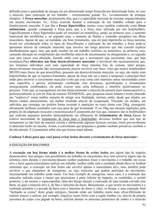 91
definida como a quantidade de energia em um determinado tempo fornecida por determinada fonte, no caso
o músculo, para realização de um trabalho – extremamente grande. Ex.: Levantamentos de arranque
olímpico. A Força muscular, propriamente dita, que é a capacidade muscular de executar sequencialmente
um mesmo movimento. Ex.: Força exercida durante a realização de um trabalho voltado para o
fortalecimento muscular. E por fim a Força hipertrófica, muitas vezes também conhecida como força
submáxima, quando comparada a força pura, que é a força mais utilizada por nós bodybuilders.
Especificamente a força hipertrófica pode ser tensional ou metabólica, sendo, no primeiro caso, o aumento
transversal das miofibrilas e, no segundo caso, o aumento de fluídos e conteúdo energético nas fibras
musculares. Apesar de que, na realidade, um bom treinamento, seja ele para hipertrofia ou força máxima,
levará em consideração todos os tipos de força.Durante a realização de um trabalho, a força pode-se
apresentar através da contração muscular (que envolve um longo processo que não convém explicar
detalhadamente aqui), mas, que pode resultar em um trabalho isotônico ou isométrico, no primeiro caso,
causando alteração no comprimento das miofibrilas através do encurtamento ou alongamento e, no segundo
caso sem causar essa alteração, fazendo então com que o movimento seja inexistente, mas, que haja
resistência.Para obtermos um bom desenvolvimento muscular é inevitável não necessariamente que,
nos tornemos indivíduos com uma capacidade de força máxima fora do comum, tanto porque,
desenvolvimento muscular não necessariamente precisa envolver este fator, visto que muitos bodybuilders
MUITO mais fracos do que powerlifters, possuem um desenvolvimento muscular, ou seja, são muito mais
hipertrofiados do que os mesmos.Entretanto, apesar da força não ser o único e tampouco o principal fator
então para envolver o crescimento muscular (visto que esse conta com inúmeras outras necessidades como
uma específica e precisa alimentação combinada com descansos, periodizações e treinamentos
sinergicamente combinados), ela pode exercer uma certa influencia e interferir positivamente no
processo. Visto que, se conseguirmos em boa forma estimular o músculo da maneira mais intensa possível e,
preferencialmente se esta for feita de maneira TENSIONAL, que, pesquisas atuais relatam o treino chamado
em “explosivo” como melhor maneira de atingir essa finalidade, teremos então, desde que aliados aos
fatores citados anteriormente, um melhor resultado através da recuperação. Trocando em miúdos, um
indivíduo que consegue em perfeita forma executar 6 repetições na rosca direta com 25kg, conseguirá,
obviamente melhores resultados com esse peso do que levantando 15 ou 10kg nas mesmas repetições, pela
própria lei da adaptação muscular e neuromuscular.É justamente por isso que, inúmeros são os bodybuilders
que realizam pequenos períodos (principalmente em offseason) de treinamentos de força.Apesar da
relativa necessidade do treinamento de força para o bodybuilder, devemos lembrar que este tipo de
treinamento se não feito da maneira correta e obedecendo algumas técnicas corretas, muito provavelmente
evidenciará lesões no mesmo. Assim, é conveniente que pequenas e grandes medidas precativas recebam a
devida atenção. E é justamente sobre elas que iremos tratar adiante.
Conheça 3 dicas para que você possa evitar lesões durante o treinamento de força muscular:
# EXECUÇÃO EM BOA FORMA
A execução em boa forma ainda é a melhor forma de evitar lesões por algum tipo de impulso
desnecessário. Isso porque, esta possibilitará um trabalho na musculatura alvo sem envolver algum tipo de
estrutura extra durante o movimento.Quanto melhor pudermos focar o movimento e o trabalho em nosso
alvo e fazer aquela musculatura realizar um trabalho, melhor então será o resultado obtido.Deve-se lembrar
entretanto que, a execução em boa forma não envolve apenas a musculatura alvo, mas, também pode
envolver o que chamamos de sinergismo, ou seja, músculos que podem participar do movimento,
incrementando um trabalho ainda maior. Um belo exemplo de sinergismo, nesse caso, é a contração dos
músculos redondo maior e menor que pressionam a parte inferior do trapézio, os rombóides, o serrátil
posterior, e até mesmo o supra-espinhal, além dos bíceps durante a realização de uma remada curvada com
barra, na qual o músculo alvo é, de fato o latíssimo do dorso. Basicamente, o que ocorre no movimento é a
contração primária e a puxada da barra com o latíssimo do dorso e, claro, os bíceps, e uma contração final
“fechando as costas” deste grupo sinérgico, fazendo então um trabalho muito mais eficaz.Diferente de
realizar trancos e utilizar, por exemplo, impulsos muito fortes com a região lombar, ou, através da própria
curvatura do corpo e/ou pegada na barra, solicitar demais os músculos posteriores do ombro e o músculo
 