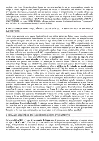 92
trapézio, este é um ótimo sinergismo.Apesar da execução em boa forma ser uma excelente maneira de
atingir o nosso objetivo, com chances pequenas de lesões, o treinamento em roubado ou impulsos
previamente estabelecidos, executados com as técnicas corretas e, principalmente envolvendo atletas e/ou
indivíduos que possuam estrutura física e maturidade muscular para tal deve ser levado em consideração
como produtivo também. Como já bem dito, em alguns casos, se importar demais com o isolamento,
inclusive, pode se tornar um fator NEGATIVO, pasme, e prejudicial. Porém, isso deve ser feito APENAS E
UNICAMENTE em casos ESPECÍFICOS e não por qualquer um que simplesmente ache que “erguer peso”
será sinônimo de crescimento e desenvolvimento de força.
# NO TREINAMENTO DE FORÇA, NÃO DESCONSIDERE O USO DE EQUIPAMENTOS DE SEGURANÇA
E/OU SUPORTE
Assim como em uma obra, alguns funcionários devem utilizar capacetes, botas, roupas especiais, assim
como um bombeiro em caso de incêndio deve usa uma roupa de proteção, assim como um açougueiro deve
(em algumas situações) utilizar luva de malha de aço antioxidante, assim como um cirurgião deve usar
óculos de proteção contra respingos de sangue (todos esses, conhecidos como EPI’s, ou equipamentos de
proteção individual), um bodybuilder ou um levantador de peso, deve considerar , quando necessário, de
fato utilizar estes importantes acessórios.Primeiramente, não estou dizendo que eles SEMPRE devam ser
utilizados e tampouco que, seja o mais conveniente espelhar força nesses equipamentos, afinal, se temos
uma força realizada num levantamento RAW, comparada com um mesmo deslocamento de um corpo com
uma força executada por alguém equipado, certamente o, indivíduo “raw” pode ser considerado não só mais
forte, mas, muitas vezes mais estável.Entretanto, os equipamentos e acessórios de suporte e/ou
segurança merecem uma atenção e, se bem utilizados, não somente auxiliarão nos processos
relacionados aos ganhos, mas também, na prevenção de inúmeras lesões.Diferente de, por exemplo,
utilizarmos straps o tempo todo e todo treino, onde certamente isso fará com que não desenvolvamos nossas
principais e mais potentes forças de pegada/pinça e afins, a utilização de cinturão no agachamento
livre, considero indispensável, seja sem peso, com 10kg ou com 1000kg. Isso porque, na verdade, o cinturão
apesar de estabilizar a região inferior do tronco e, indiretamente o tronco inteiro, não deve causar um
enorme enfraquecimento nessas regiões, pois, em primeiro lugar, são regiões que, o tempo todo sofrem
tremendas sobrecargas e pressões, tornando-se então mais resistentes, segundo que, em um levantamento
pesado, por melhor que seja o cinto, haverá necessidade da contração e da estabilização desses grupamentos
musculares por conta própria e por involuntariedade, fazendo com que haja o trabalho na região.O cinto por
conseguinte, ajudará a manter eixos no movimento, ou seja, evitando que lesões ocorram, o que é nosso
principal objetivo.Outro fato que pode ser levado em consideração nos treinamentos de força uso de
munhqueiras que envolvam os movimentos de empurrões (como supinos, desenvolvimentos de deltóides,
extensões de tríceps e outros). Isso, sem contar as faixas de joelhos que, particularmente vejo poucos
utilizarem e, alguns que utilizam ainda insistem em usá-las da maneira incorreta, muitas vezes as fazendo ser
mais um acessório para auxílio no levantamento de mais peso (como fazem os PLs) e, muitas vezes sem
causar a devida estabilização (principalmente patelar).Por falar em utilização incorreta, esse é um dos
principais erros que ocorre quando o assunto são os acessórios de suporte e/ou segurança: Quando alguns
malucos decidem utilizar equipamentos, acabam por improvisar, fazendo uso de equipamentos não próprios
para a prática de determinada situação. É o caso do uso de faixas, ou melhor, ataduras nos joelhos, ou o uso
de cintos horríveis e que não estabilizam devidamente o tronco e assim por diante fazendo com que as
chances de lesões sejam não si mais as mesmas, mas, também, evidenciadas em maiores possibilidades.
Portanto, se for para usar equipamentos, que esses sejam os próprios e, claro, de boa qualidade.
# DESCANSO ADEQUADO É TÃO IMPORTANTE QUANTO O TREINAMENTO
Se há um GRANDE erro no treinamento de força, esse é justamente algo totalmente inverso ao treino,
ou seja, o DESCANÇO. Este fator pode ser considerado tão importante quanto o próprio treinamento de
força, principalmente se estivermos falando de forças máximas.Observe que, normalmente aqueles
indivíduos que conseguem treinar em uma mesma semana duas vezes um grupamento muscular,
normalmente não atingem um overload máximo em ambos os treinamentos ou simplesmente fazem do
 