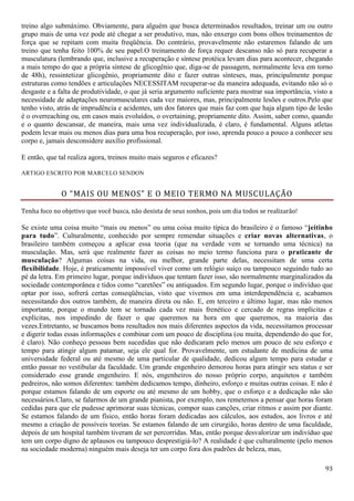 93
treino algo submáximo. Obviamente, para alguém que busca determinados resultados, treinar um ou outro
grupo mais de uma vez pode até chegar a ser produtivo, mas, não enxergo com bons olhos treinamentos de
força que se repitam com muita freqüência. Do contrário, provavelmente não estaremos falando de um
treino que tenha feito 100% de seu papel.O treinamento de força requer descanso não só para recuperar a
musculatura (lembrando que, inclusive a recuperação e síntese protéica levam dias para acontecer, chegando
a mais tempo do que a própria síntese de glicogênio que, diga-se de passagem, normalmente leva em torno
de 48h), ressintetizar glicogênio, propriamente dito e fazer outras sínteses, mas, principalmente porque
estruturas como tendões e articulações NECESSITAM recuperar-se da maneira adequada, evitando não só o
desgaste e a falta de produtividade, o que já seria argumento suficiente para mostrar sua importância, visto a
necessidade de adaptações neuromusculares cada vez maiores, mas, principalmente lesões e outros.Pelo que
tenho visto, atrás de imprudência e acidentes, um dos fatores que mais faz com que haja algum tipo de lesão
é o overreaching ou, em casos mais evoluídos, o overtaining, propriamente dito. Assim, saber como, quando
e o quanto descansar, de maneira, mais uma vez individualizada, é claro, é fundamental. Alguns atletas
podem levar mais ou menos dias para uma boa recuperação, por isso, aprenda pouco a pouco a conhecer seu
corpo e, jamais desconsidere auxílio profissional.
E então, que tal realiza agora, treinos muito mais seguros e eficazes?
ARTIGO ESCRITO POR MARCELO SENDON
O “MAIS OU MENOS” E O MEIO TERMO NA MUSCULAÇÃO
Tenha foco no objetivo que você busca, não desista de seus sonhos, pois um dia todos se realizarão!
Se existe uma coisa muito “mais ou menos” ou uma coisa muito típica do brasileiro é o famoso “jeitinho
para tudo”. Culturalmente, conhecido por sempre remendar situações e criar novas alternativas, o
brasileiro também começou a aplicar essa teoria (que na verdade vem se tornando uma técnica) na
musculação. Mas, será que realmente fazer as coisas no meio termo funciona para o praticante de
musculação? Algumas coisas na vida, ou melhor, grande parte delas, necessitam de uma certa
flexibilidade. Hoje, é praticamente impossível viver como um relógio suíço ou tampouco seguindo tudo ao
pé da letra. Em primeiro lugar, porque indivíduos que tentam fazer isso, são normalmente marginalizados da
sociedade contemporânea e tidos como “caretões” ou antiquados. Em segundo lugar, porque o indivíduo que
optar por isso, sofrerá certas conseqüências, visto que vivemos em uma interdependência e, acabamos
necessitando dos outros também, de maneira direta ou não. E, em terceiro e último lugar, mas não menos
importante, porque o mundo tem se tornado cada vez mais frenético e cercado de regras implícitas e
explícitas, nos impedindo de fazer o que queremos na hora em que queremos, na maioria das
vezes.Entretanto, se buscamos bons resultados nos mais diferentes aspectos da vida, necessitamos processar
e digerir todas essas informações e combinar com um pouco de disciplina (ou muita, dependendo do que for,
é claro). Não conheço pessoas bem sucedidas que não dedicaram pelo menos um pouco de seu esforço e
tempo para atingir algum patamar, seja ele qual for. Provavelmente, um estudante de medicina de uma
universidade federal ou até mesmo de uma particular de qualidade, dedicou algum tempo para estudar e
então passar no vestibular da faculdade. Um grande engenheiro demorou horas para atingir seu status e ser
considerado esse grande engenheiro. E nós, engenheiros do nosso próprio corpo, arquitetos e também
pedreiros, não somos diferentes: também dedicamos tempo, dinheiro, esforço e muitas outras coisas. E não é
porque estamos falando de um esporte ou até mesmo de um hobby, que o esforço e a dedicação não são
necessários.Claro, se falarmos de um grande pianista, por exemplo, nos remetemos a pensar que horas foram
cedidas para que ele pudesse aprimorar suas técnicas, compor suas canções, criar ritmos e assim por diante.
Se estamos falando de um físico, então horas foram dedicadas aos cálculos, aos estudos, aos livros e até
mesmo a criação de possíveis teorias. Se estamos falando de um cirurgião, horas dentro de uma faculdade,
depois de um hospital também tiveram de ser percorridas. Mas, então porque desvalorizar um indivíduo que
tem um corpo digno de aplausos ou tampouco desprestigiá-lo? A realidade é que culturalmente (pelo menos
na sociedade moderna) ninguém mais deseja ter um corpo fora dos padrões de beleza, mas,
 