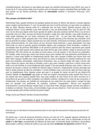 94
contraditoriamente, são poucos os que optam por seguir um caminho teoricamente mais difícil, mas, que os
levará até lá. É como querer andar com as pernas sem movimentar as penas, entendem?Seja um hobby, seja
uma paixão ou até mesmo profissão, dentro da musculação também é necessário dedicação, foco,
disciplina.
Mas, porque essa história toda?
Infelizmente hoje, quando entramos em qualquer ginásio de pesos no Brasil, são típicas e comuns algumas
cenas e alguns acontecimentos. E você vai perceber que isso é real.Na próxima vez que entrar na academia,
olhe ao redor. Quantas pessoas estão lá e realmente tem um belo corpo? Quantas pessoas estão lá e
realmente fazem a coisa sabendo o que estão fazendo e com um determinado foco, seja ele qual for? Ok,
você vai me dizer que alguns estão lá por questão de saúde e não para construir um belo físico e eu até devo
concordar com isso. Mas, será que até mesmo buscando a saúde elas estão sabendo o que estão fazendo ou
estão sendo induzidas por um treino meia-boca de gaveta? Ah… Aí tem uma bela diferença, não é
mesmo?Se quiser ir além, pergunte para você mesmo quantas pessoas já lhe disseram que treinaram sério
por um período de tempo e depois pararam por um outro período, reiniciaram novamente, depois pararam e
assim consecutivamente. Eu, pelo menos, já ouvi diversas dessas histórias e, quase diariamente vejo algo
sobre.Cada vez mais as pessoas querem resultados rápidos, não conseguem, ficam frustrados e acabam se
escondendo atrás da primeira dificuldade ou do primeiro pretexto para não darem seguimento para aquela
jornada.Seria um tanto quanto cético pensar que todos devem agir como atletas e julgar as pessoas por isso.
Certamente, 99% não deseja ser um atleta ou muito menos viver do esporte. E eles devem ser respeitados.
Na verdade, tenho certeza que muitos dos leitores desse texto também não tem pretensões profissionais no
esporte e o usam como hobbie ou simplesmente paixão. Mas, não é porque é hobbie que iremos fazer mal
feito! Não é porque é hobbie que vamos desvalorizar as coisas ou tampouco ter atitudes medíocres.Se você
gasta com academia, alimentação, suplementos alimentares, mas, ao mesmo tempo não larga o álcool, não
larga a bituca de cigarro, não larga as noitadas, come o que sente vontade a toda hora e outras coisas mais,
então você está fazendo as coisas totalmente pela metade. E há uma grande diferença entre curtir a vida e os
prazeres da mesma e realizar seu hobbie de maneira digna e honrosa e simplesmente arrumar desculpas pra
tudo (e ainda reclamar da falta de resultados). A triste realidade é que você terá de optar por fazer tudo que
quer ou simplesmente fazer algumas coisas que quer e se poupar de outras em prol de um objetivo.Se
estamos falando da musculação (que pode ser tanto um esporte extremamente grato quando bem feito ou
um esporte dos mais ingratos quando feito, mas, pela metade), de uma forma ou de outra, devemos ter a
consciência de que para se obter resultados, um trabalho contínuo e progressivo é mais do que necessário, é
fundamental. Isso porque, um trabalho de construção de um corpo leva um certo tempo e sempre há algo
para ser ajustado e/ou melhorado, do contrário, seríamos “consagrados”. Buscar esse progresso
continuamente é essencial.Busque sempre fazer as coisas bem feitas. Busque sempre concluir seus planos e
se dedicar ao máximo. Trace metas, crie prioridades, foque em seus objetivos. Você verá como o desânimo e
as coisas paradas pela metade sumirão em pouco tempo!
Artigo escrito por Marcelo Sendon (@marcelosendon)
ENTENDA O QUE É TREINAMENTO FUNCIONAL
Entenda o que é o tão famoso treinamento funcional e se este tipo de treinamento é válido para praticantes de
musculação.
No último ano, o setor de economia brasileiro cresceu em torno de 2,7%, segundo algumas referências do
Globo.com. E, com esse aumento na economia, um dos setores que mais vem se destacando na área da
saúde é o dos Spas, acompanhado da indústria do bem-estar, envolvendo desde cosméticos, até produtos
direcionados a estética, clínicas de estética e por que não dizer academias de ginástica também? Só na
 