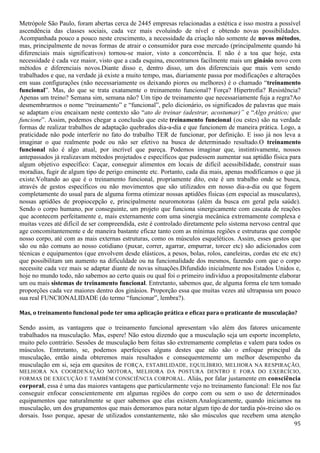 95
Metrópole São Paulo, foram abertas cerca de 2445 empresas relacionadas a estética e isso mostra a possível
ascendência das classes sociais, cada vez mais evoluindo de nível e obtendo novas possibilidades.
Acompanhada pouco a pouco neste crescimento, a necessidade da criação não somente de novos métodos,
mas, principalmente de novas formas de atrair o consumidor para esse mercado (principalmente quando há
diferenciais mais significativos) tornou-se maior, visto a concorrência. E não é a toa que hoje, esta
necessidade é cada vez maior, visto que a cada esquina, encontramos facilmente mais um ginásio novo com
métodos e diferenciais novos.Diante disso e, dentro disso, um dos diferenciais que mais vem sendo
trabalhados e que, na verdade já existe a muito tempo, mas, diariamente passa por modificações e alterações
em suas configurações (não necessariamente os deixando piores ou melhores) é o chamado “treinamento
funcional”. Mas, do que se trata exatamente o treinamento funcional? Força? Hipertrofia? Resistência?
Apenas um treino? Semana sim, semana não? Um tipo de treinamento que necessariamente fuja a regra?Ao
desmembrarmos o nome “treinamento” e “funcional”, pelo dicionário, os significados de palavras que mais
se adaptam e/ou encaixam neste contexto são “ato de treinar (adestrar, acostumar)” e “Algo prático; que
funcione”. Assim, podemos chegar a conclusão que este treinamento funcional (ou estes) são na verdade
formas de realizar trabalhos de adaptação quebrados dia-a-dia e que funcionem de maneira prática. Logo, a
praticidade não pode interferir no fato do trabalho TER de funcionar, por definição. E isso já nos leva a
imaginar o que realmente pode ou não ser efetivo na busca de determinado resultado.O treinamento
funcional não é algo atual, por incrível que pareça. Podemos imaginar que, instintivamente, nossos
antepassados já realizavam métodos projetados e específicos que pudessem aumentar sua aptidão física para
algum objetivo específico: Caçar, conseguir alimentos em locais de difícil acessibilidade, construir suas
moradias, fugir de algum tipo de perigo eminente etc. Portanto, cada dia mais, apenas modificamos o que já
existe.Voltando ao que é o treinamento funcional, propriamente dito, este é um trabalho onde se busca,
através de gestos específicos ou não movimentos que são utilizados em nosso dia-a-dia ou que fogem
completamente do usual para de alguma forma otimizar nossas aptidões físicas (em especial as musculares),
nossas aptidões de propiocepção e, principalmente neuromotoras (além da busca em geral pela saúde).
Sendo o corpo humano, por conseguinte, um projeto que funciona sinergicamente com cascata de reações
que acontecem perfeitamente e, mais externamente com uma sinergia mecânica extremamente complexa e
muitas vezes até difícil de ser compreendida, este é controlado diretamente pelo sistema nervoso central que
age concomitantemente e de maneira bastante eficaz tanto com as mínimas regiões e estruturas que compõe
nosso corpo, até com as mais externas estruturas, como os músculos esqueléticos. Assim, esses gestos que
são ou não comuns ao nosso cotidiano (puxar, correr, agarrar, empurrar, torcer etc) são adicionados com
técnicas e equipamentos (que envolvem desde elásticos, a pesos, bolas, rolos, caneleiras, cordas etc etc etc)
que possibilitam um aumento na dificuldade ou na funcionalidade dos mesmos, fazendo com que o corpo
necessite cada vez mais se adaptar diante de novas situações.Difundido inicialmente nos Estados Unidos e,
hoje no mundo todo, não sabemos ao certo quais ou qual foi o primeiro indivíduo a propositalmente elaborar
um ou mais sistemas de treinamento funcional. Entretanto, sabemos que, de alguma forma ele tem tomado
proporções cada vez maiores dentro dos ginásios. Proporção essa que muitas vezes até ultrapassa um pouco
sua real FUNCIONALIDADE (do termo “funcionar”, lembra?).
Mas, o treinamento funcional pode ter uma aplicação prática e eficaz para o praticante de musculação?
Sendo assim, as vantagens que o treinamento funcional apresentam vão além dos fatores unicamente
trabalhados na musculação. Mas, espere! Não estou dizendo que a musculação seja um esporte incompleto,
muito pelo contrário. Sessões de musculação bem feitas são extremamente completas e valem para todos os
músculos. Entretanto, se, podemos aperfeiçoes alguns destes que não são o enfoque principal da
musculação, então ainda obteremos mais resultados e consequentemente um melhor desempenho da
musculação em si, seja em quesitos de FORÇA, ESTABILIDADE, EQUILÍBRIO, MELHORA NA RESPIRAÇÃO,
MELHORA NA COORDENAÇÃO MOTORA, MELHORA DA POSTURA DENTRO E FORA DO EXERCÍCIO,
FORMAS DE EXECUÇÃO E TAMBÉM CONSCIÊNCIA CORPORAL. Aliás, por falar justamente em consciência
corporal, essa é uma das maiores vantagens que particularmente vejo no treinamento funcional: Ele nos faz
conseguir enfocar conscientemente em algumas regiões do corpo com ou sem o uso de determinados
equipamentos que naturalmente se quer sabemos que elas existem.Analogicamente, quando iniciamos na
musculação, um dos grupamentos que mais demoramos para notar algum tipo de dor tardia pós-treino são os
dorsais. Isso porque, apesar de utilizados constantemente, não são músculos que recebem uma atenção
 