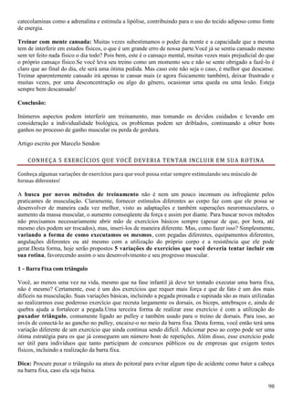 98
catecolaminas como a adrenalina e estimula a lipólise, contribuindo para o uso do tecido adiposo como fonte
de energia.
Treinar com mente cansada: Muitas vezes subestimamos o poder da mente e a capacidade que a mesma
tem de interferir em estados físicos, o que é um grande erro de nossa parte.Você já se sentiu cansado mesmo
sem ter feito nada físico o dia todo? Pois bem, este é o cansaço mental, muitas vezes mais prejudicial do que
o próprio cansaço físico.Se você leva seu treino como um momento seu e não se sente obrigado a fazê-lo é
claro que ao final do dia, ele será uma ótima pedida. Mas caso este não seja o caso, é melhor que descanse.
Treinar aparentemente cansado irá apenas te cansar mais (e agora fisicamente também), deixar frustrado e
muitas vezes, por uma desconcentração ou algo do gênero, ocasionar uma queda ou uma lesão. Esteja
sempre bem descansado!
Conclusão:
Inúmeros aspectos podem interferir um treinamento, mas tomando os devidos cuidados e levando em
consideração a individualidade biológica, os problemas podem ser driblados, continuando a obter bons
ganhos no processo de ganho muscular ou perda de gordura.
Artigo escrito por Marcelo Sendon
CONHEÇA 5 EXERCÍCIOS QUE VOCÊ DEVERIA TENTAR INCLUIR EM SUA ROTINA
Conheça algumas variações de exercícios para que você possa estar sempre estimulando seu músculo de
formas diferentes!
A busca por novos métodos de treinamento não é nem um pouco incomum ou infreqüente pelos
praticantes de musculação. Claramente, fornecer estímulos diferentes ao corpo faz com que ele possa se
desenvolver de maneira cada vez melhor, visto as adaptações e também superações neuromusculares, o
aumento da massa muscular, o aumento conseqüente da força e assim por diante. Para buscar novos métodos
não precisamos necessariamente abrir mão de exercícios básicos sempre (apesar de que, por hora, até
mesmo eles podem ser trocados), mas, inseri-los de maneira diferente. Mas, como fazer isso? Simplesmente,
variando a forma de como executamos os mesmos, com pegadas diferentes, equipamentos diferentes,
angulações diferentes ou até mesmo com a utilização do próprio corpo e a resistência que ele pode
gerar.Desta forma, hoje serão propostos 5 variações de exercícios que você deveria tentar incluir em
sua rotina, favorecendo assim o seu desenvolvimento e seu progresso muscular.
1 – Barra Fixa com triângulo
Você, ao menos uma vez na vida, mesmo que na fase infantil já deve ter tentado executar uma barra fixa,
não é mesmo? Certamente, esse é um dos exercícios que requer mais força e que de fato é um dos mais
difíceis na musculação. Suas variações básicas, incluindo a pegada pronada e supinada são as mais utilizadas
ao realizarmos esse poderoso exercício que recruta largamente os dorsais, os bíceps, antebraços e, ainda de
quebra ajuda a fortalecer a pegada.Uma terceira forma de realizar esse exercício é com a utilização do
puxador triângulo, comumente ligado ao pulley e também usado para o treino de dorsais. Para isso, ao
invés de conectá-lo ao gancho no pulley, encaixe-o no meio da barra fixa. Desta forma, você então terá uma
variação diferente de um exercício que ainda continua sendo difícil. Adicionar peso ao corpo pode ser uma
ótima estratégia para os que já conseguem um número bom de repetições. Além disso, esse exercício pode
ser útil para indivíduos que tanto participam de concursos públicos ou de empresas que exigem testes
físicos, incluindo a realização da barra fixa.
Dica: Procure puxar o triângulo na atura do peitoral para evitar algum tipo de acidente como bater a cabeça
na barra fixa, caso ela seja baixa.
 
