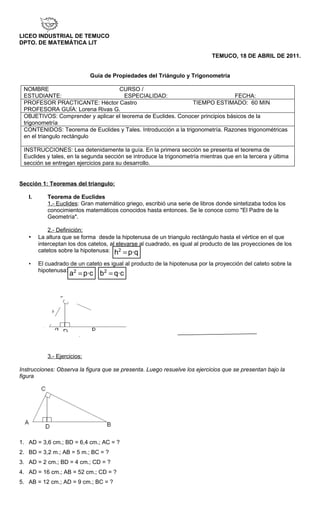 LICEO INDUSTRIAL DE TEMUCO
DPTO. DE MATEMÁTICA LIT

                                                                             TEMUCO, 18 DE ABRIL DE 2011.


                             Guía de Propiedades del Triángulo y Trigonometría

 NOMBRE                           CURSO /
 ESTUDIANTE:                         ESPECIALIDAD:                             FECHA:
 PROFESOR PRACTICANTE: Héctor Castro                           TIEMPO ESTIMADO: 60 MIN
 PROFESORA GUÍA: Lorena Rivas G.
 OBJETIVOS: Comprender y aplicar el teorema de Euclides. Conocer principios básicos de la
 trigonometría
 CONTENIDOS: Teorema de Euclides y Tales. Introducción a la trigonometría. Razones trigonométricas
 en el triangulo rectángulo

 INSTRUCCIONES: Lea detenidamente la guía. En la primera sección se presenta el teorema de
 Euclides y tales, en la segunda sección se introduce la trigonometría mientras que en la tercera y última
 sección se entregan ejercicios para su desarrollo.


Sección 1: Teoremas del triangulo:

   I.      Teorema de Euclides
           1.- Euclides: Gran matemático griego, escribió una serie de libros donde sintetizaba todos los
           conocimientos matemáticos conocidos hasta entonces. Se le conoce como "El Padre de la
           Geometría".

            2.- Definición:
   •    La altura que se forma desde la hipotenusa de un triangulo rectángulo hasta el vértice en el que
        interceptan los dos catetos, al elevarse al cuadrado, es igual al producto de las proyecciones de los
        catetos sobre la hipotenusa: h2 = p·q

   •    El cuadrado de un cateto es igual al producto de la hipotenusa por la proyección del cateto sobre la
        hipotenusa: 2
                    a = p·c b = q·c
                                 2




           3.- Ejercicios:

Instrucciones: Observa la figura que se presenta. Luego resuelve los ejercicios que se presentan bajo la
figura




1. AD = 3,6 cm.; BD = 6,4 cm.; AC = ?
2. BD = 3,2 m.; AB = 5 m.; BC = ?
3. AD = 2 cm.; BD = 4 cm.; CD = ?
4. AD = 16 cm.; AB = 52 cm.; CD = ?
5. AB = 12 cm.; AD = 9 cm.; BC = ?
 