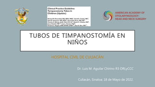 TUBOS DE TIMPANOSTOMÍA EN
NIÑOS
HOSPITAL CIVIL DE CULIACÁN
Dr. Luis M. Aguilar Chirino R3 ORLyCCC
Culiacán, Sinaloa; 18 de Mayo de 2022.
 