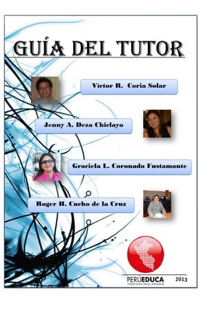 GUÍA DEL TUTORGUÍA DEL TUTORGUÍA DEL TUTORGUÍA DEL TUTOR
Jenny A. Deza Chiclayo
Graciela L. Coronado Fustamante
Roger H. Cucho de la Cruz
GUÍA DEL TUTORGUÍA DEL TUTORGUÍA DEL TUTORGUÍA DEL TUTOR
Víctor R. Coria Solar
Jenny A. Deza Chiclayo
Graciela L. Coronado Fustamante
Roger H. Cucho de la Cruz
GUÍA DEL TUTORGUÍA DEL TUTORGUÍA DEL TUTORGUÍA DEL TUTOR
3
Víctor R. Coria Solar
Graciela L. Coronado Fustamante
 