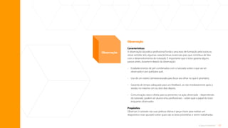 17
O que é tutoria?
Observação
Características
A observação da prática profissional funda o processo de formação pela tutoria e,
nesse sentido, tem algumas características essenciais para que contribua de fato
com o desenvolvimento do tutorado. É importante que o tutor garanta alguns
passos antes, durante e depois da observação:
•	
Estabelecimento de pré-combinados com o tutorado sobre o que vai ser
observado e por quê/para quê;
• Uso de um roteiro semiestruturado para focar seu olhar no que é prioritário;
•	
Garantia de tempo adequado para um feedback, se não imediatamente após a
sessão, no máximo um ou dois dias depois;
•	
Comunicação clara e direta para os presentes na ação observada – dependendo
do tutorado, podem ser alunos e/ou profissionais – sobre qual o papel do tutor
enquanto observador.
Propósitos
Observar o tutorado nas suas práticas diárias é peça-chave para realizar um
diagnóstico mais apurado sobre quais são as áreas prioritárias a serem trabalhadas.
Observação
Sumário
 