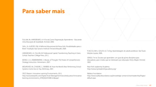 69
Para saber mais
Para saber mais
FULLAN, M.; HARGREAVES, A. A Escola Como Organização Aprendente – Buscando
Uma Educação de Qualidade. Artmed, 2000.
GALL, N.; GUEDES, P.M. A Reforma Educacional de Nova York: Possibilidades para o
Brasil. Fundação Itaú Social e Instituto Fernand Braudel, 2009.
HARGREAVES, A.; FULLAN, M. Professional Capital: Transforming Teaching in Every
School. Teachers College Press, 2012.
KEENE, E. O.; ZIMMERMANN, S. Mosaic of Thought: The Power of Comprehension
Strategy Instruction. Heinemann, 2007.
MOURSHED, M.; CHIJIOKE, C.; BARBER, M. How the World’s Best Performing School
Systems Come Out on Top. McKinsey, 2007.
OECD Report. Innovative Learning Environments, 2012.
http://www.keepeek.com/Digital-Asset-Management/oecd/education/innovative-
learning-environments_9789264203488-en#page1
PLACCO, V.M.S.; SOUZA, V.L.T. (Org.) Aprendizagem do adulto professor. São Paulo:
Edições Loyola, 2006.
SENGE, P. et al. Escolas que aprendem: um guia da quinta disciplina para
educadores, pais e todos que se interessam por educação. Porto Alegre: Artmed,
2005.
New York Leadership Academy
http://www.nycleadershipacademy.org/
Wallace Foundation
http://www.wallacefoundation.org/knowledge-center/school-leadership/Pages/
default.aspx
Sumário
 