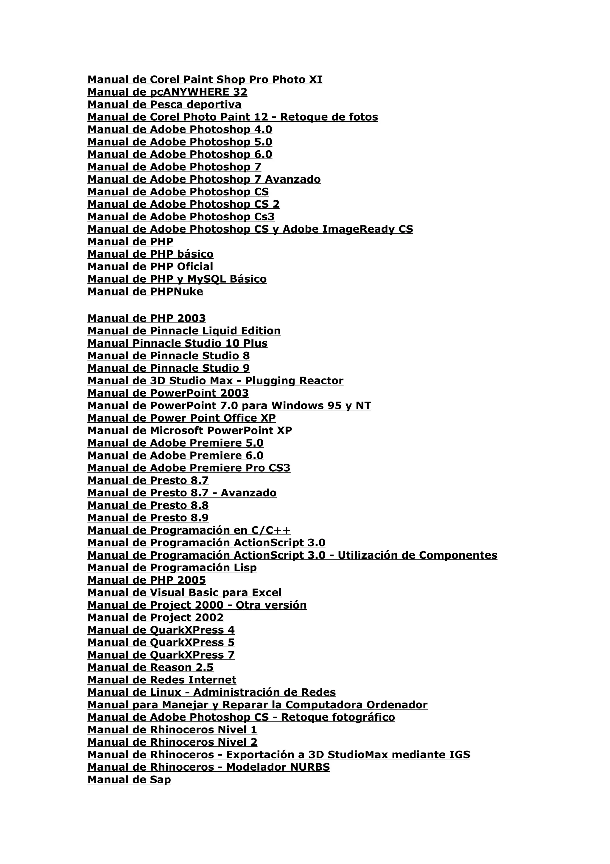 Manual   de   Corel Paint Shop Pro Photo XI
Manual   de   pcANYWHERE 32
Manual   de   Pesca deportiva
Manual   de   Corel Photo Paint 12 - Retoque de fotos
Manual   de   Adobe Photoshop 4.0
Manual   de   Adobe Photoshop 5.0
Manual   de   Adobe Photoshop 6.0
Manual   de   Adobe Photoshop 7
Manual   de   Adobe Photoshop 7 Avanzado
Manual   de   Adobe Photoshop CS
Manual   de   Adobe Photoshop CS 2
Manual   de   Adobe Photoshop Cs3
Manual   de   Adobe Photoshop CS y Adobe ImageReady CS
Manual   de   PHP
Manual   de   PHP básico
Manual   de   PHP Oficial
Manual   de   PHP y MySQL Básico
Manual   de   PHPNuke

Manual   de PHP 2003
Manual   de Pinnacle Liquid Edition
Manual   Pinnacle Studio 10 Plus
Manual   de Pinnacle Studio 8
Manual   de Pinnacle Studio 9
Manual   de 3D Studio Max - Plugging Reactor
Manual   de PowerPoint 2003
Manual   de PowerPoint 7.0 para Windows 95 y NT
Manual   de Power Point Office XP
Manual   de Microsoft PowerPoint XP
Manual   de Adobe Premiere 5.0
Manual   de Adobe Premiere 6.0
Manual   de Adobe Premiere Pro CS3
Manual   de Presto 8.7
Manual   de Presto 8.7 - Avanzado
Manual   de Presto 8.8
Manual   de Presto 8.9
Manual   de Programación en C/C++
Manual   de Programación ActionScript 3.0
Manual   de Programación ActionScript 3.0 - Utilización de Componentes
Manual   de Programación Lisp
Manual   de PHP 2005
Manual   de Visual Basic para Excel
Manual   de Project 2000 - Otra versión
Manual   de Project 2002
Manual   de QuarkXPress 4
Manual   de QuarkXPress 5
Manual   de QuarkXPress 7
Manual   de Reason 2.5
Manual   de Redes Internet
Manual   de Linux - Administración de Redes
Manual   para Manejar y Reparar la Computadora Ordenador
Manual   de Adobe Photoshop CS - Retoque fotográfico
Manual   de Rhinoceros Nivel 1
Manual   de Rhinoceros Nivel 2
Manual   de Rhinoceros - Exportación a 3D StudioMax mediante IGS
Manual   de Rhinoceros - Modelador NURBS
Manual   de Sap
 