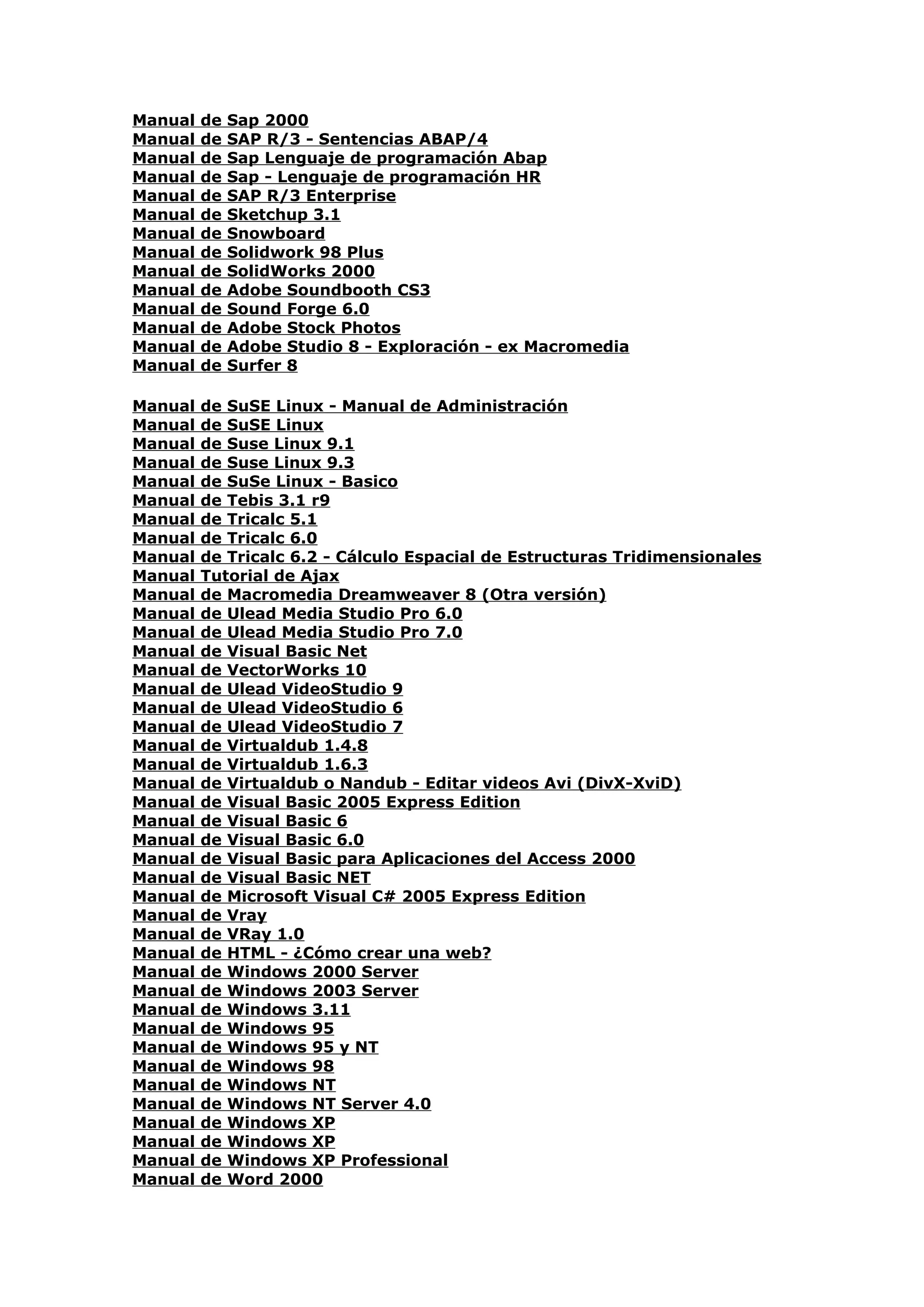 Manual   de   Sap 2000
Manual   de   SAP R/3 - Sentencias ABAP/4
Manual   de   Sap Lenguaje de programación Abap
Manual   de   Sap - Lenguaje de programación HR
Manual   de   SAP R/3 Enterprise
Manual   de   Sketchup 3.1
Manual   de   Snowboard
Manual   de   Solidwork 98 Plus
Manual   de   SolidWorks 2000
Manual   de   Adobe Soundbooth CS3
Manual   de   Sound Forge 6.0
Manual   de   Adobe Stock Photos
Manual   de   Adobe Studio 8 - Exploración - ex Macromedia
Manual   de   Surfer 8

Manual   de SuSE Linux - Manual de Administración
Manual   de SuSE Linux
Manual   de Suse Linux 9.1
Manual   de Suse Linux 9.3
Manual   de SuSe Linux - Basico
Manual   de Tebis 3.1 r9
Manual   de Tricalc 5.1
Manual   de Tricalc 6.0
Manual   de Tricalc 6.2 - Cálculo Espacial de Estructuras Tridimensionales
Manual   Tutorial de Ajax
Manual   de Macromedia Dreamweaver 8 (Otra versión)
Manual   de Ulead Media Studio Pro 6.0
Manual   de Ulead Media Studio Pro 7.0
Manual   de Visual Basic Net
Manual   de VectorWorks 10
Manual   de Ulead VideoStudio 9
Manual   de Ulead VideoStudio 6
Manual   de Ulead VideoStudio 7
Manual   de Virtualdub 1.4.8
Manual   de Virtualdub 1.6.3
Manual   de Virtualdub o Nandub - Editar videos Avi (DivX-XviD)
Manual   de Visual Basic 2005 Express Edition
Manual   de Visual Basic 6
Manual   de Visual Basic 6.0
Manual   de Visual Basic para Aplicaciones del Access 2000
Manual   de Visual Basic NET
Manual   de Microsoft Visual C# 2005 Express Edition
Manual   de Vray
Manual   de VRay 1.0
Manual   de HTML - ¿Cómo crear una web?
Manual   de Windows 2000 Server
Manual   de Windows 2003 Server
Manual   de Windows 3.11
Manual   de Windows 95
Manual   de Windows 95 y NT
Manual   de Windows 98
Manual   de Windows NT
Manual   de Windows NT Server 4.0
Manual   de Windows XP
Manual   de Windows XP
Manual   de Windows XP Professional
Manual   de Word 2000
 