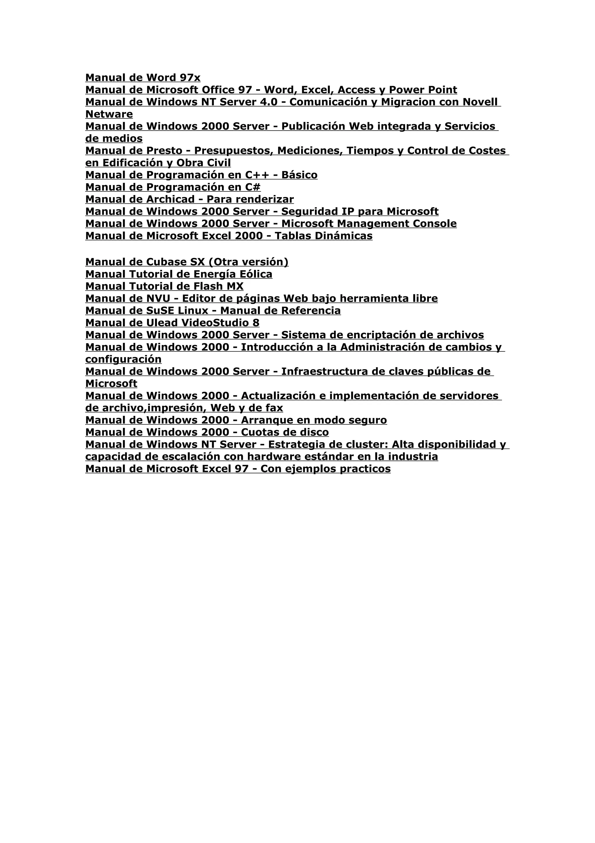 Manual de Word 97x
Manual de Microsoft Office 97 - Word, Excel, Access y Power Point
Manual de Windows NT Server 4.0 - Comunicación y Migracion con Novell
Netware
Manual de Windows 2000 Server - Publicación Web integrada y Servicios
de medios
Manual de Presto - Presupuestos, Mediciones, Tiempos y Control de Costes
en Edificación y Obra Civil
Manual de Programación en C++ - Básico
Manual de Programación en C#
Manual de Archicad - Para renderizar
Manual de Windows 2000 Server - Seguridad IP para Microsoft
Manual de Windows 2000 Server - Microsoft Management Console
Manual de Microsoft Excel 2000 - Tablas Dinámicas

Manual de Cubase SX (Otra versión)
Manual Tutorial de Energía Eólica
Manual Tutorial de Flash MX
Manual de NVU - Editor de páginas Web bajo herramienta libre
Manual de SuSE Linux - Manual de Referencia
Manual de Ulead VideoStudio 8
Manual de Windows 2000 Server - Sistema de encriptación de archivos
Manual de Windows 2000 - Introducción a la Administración de cambios y
configuración
Manual de Windows 2000 Server - Infraestructura de claves públicas de
Microsoft
Manual de Windows 2000 - Actualización e implementación de servidores
de archivo,impresión, Web y de fax
Manual de Windows 2000 - Arranque en modo seguro
Manual de Windows 2000 - Cuotas de disco
Manual de Windows NT Server - Estrategia de cluster: Alta disponibilidad y
capacidad de escalación con hardware estándar en la industria
Manual de Microsoft Excel 97 - Con ejemplos practicos
 