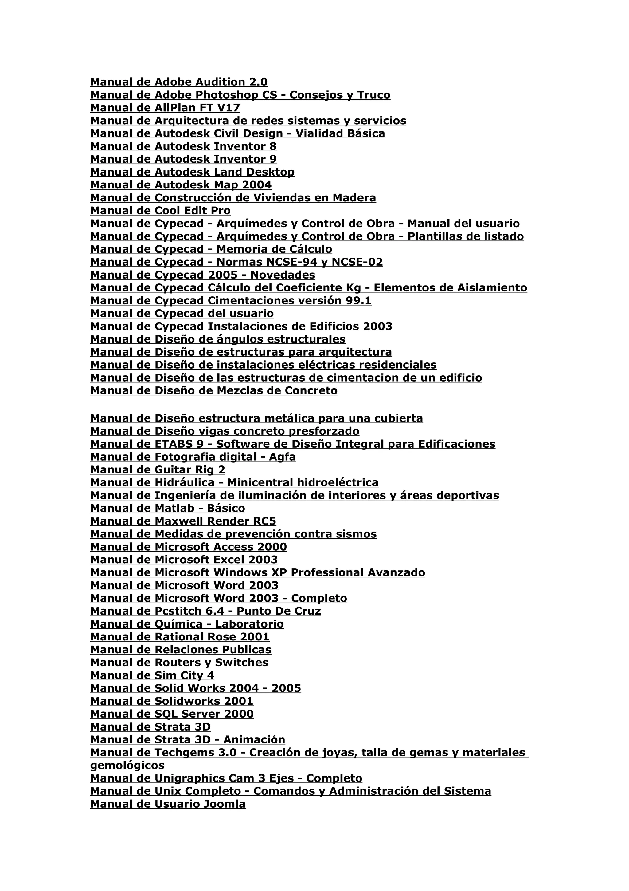 Manual   de   Adobe Audition 2.0
Manual   de   Adobe Photoshop CS - Consejos y Truco
Manual   de   AllPlan FT V17
Manual   de   Arquitectura de redes sistemas y servicios
Manual   de   Autodesk Civil Design - Vialidad Básica
Manual   de   Autodesk Inventor 8
Manual   de   Autodesk Inventor 9
Manual   de   Autodesk Land Desktop
Manual   de   Autodesk Map 2004
Manual   de   Construcción de Viviendas en Madera
Manual   de   Cool Edit Pro
Manual   de   Cypecad - Arquímedes y Control de Obra - Manual del usuario
Manual   de   Cypecad - Arquímedes y Control de Obra - Plantillas de listado
Manual   de   Cypecad - Memoria de Cálculo
Manual   de   Cypecad - Normas NCSE-94 y NCSE-02
Manual   de   Cypecad 2005 - Novedades
Manual   de   Cypecad Cálculo del Coeficiente Kg - Elementos de Aislamiento
Manual   de   Cypecad Cimentaciones versión 99.1
Manual   de   Cypecad del usuario
Manual   de   Cypecad Instalaciones de Edificios 2003
Manual   de   Diseño de ángulos estructurales
Manual   de   Diseño de estructuras para arquitectura
Manual   de   Diseño de instalaciones eléctricas residenciales
Manual   de   Diseño de las estructuras de cimentacion de un edificio
Manual   de   Diseño de Mezclas de Concreto

Manual de Diseño estructura metálica para una cubierta
Manual de Diseño vigas concreto presforzado
Manual de ETABS 9 - Software de Diseño Integral para Edificaciones
Manual de Fotografia digital - Agfa
Manual de Guitar Rig 2
Manual de Hidráulica - Minicentral hidroeléctrica
Manual de Ingeniería de iluminación de interiores y áreas deportivas
Manual de Matlab - Básico
Manual de Maxwell Render RC5
Manual de Medidas de prevención contra sismos
Manual de Microsoft Access 2000
Manual de Microsoft Excel 2003
Manual de Microsoft Windows XP Professional Avanzado
Manual de Microsoft Word 2003
Manual de Microsoft Word 2003 - Completo
Manual de Pcstitch 6.4 - Punto De Cruz
Manual de Química - Laboratorio
Manual de Rational Rose 2001
Manual de Relaciones Publicas
Manual de Routers y Switches
Manual de Sim City 4
Manual de Solid Works 2004 - 2005
Manual de Solidworks 2001
Manual de SQL Server 2000
Manual de Strata 3D
Manual de Strata 3D - Animación
Manual de Techgems 3.0 - Creación de joyas, talla de gemas y materiales
gemológicos
Manual de Unigraphics Cam 3 Ejes - Completo
Manual de Unix Completo - Comandos y Administración del Sistema
Manual de Usuario Joomla
 