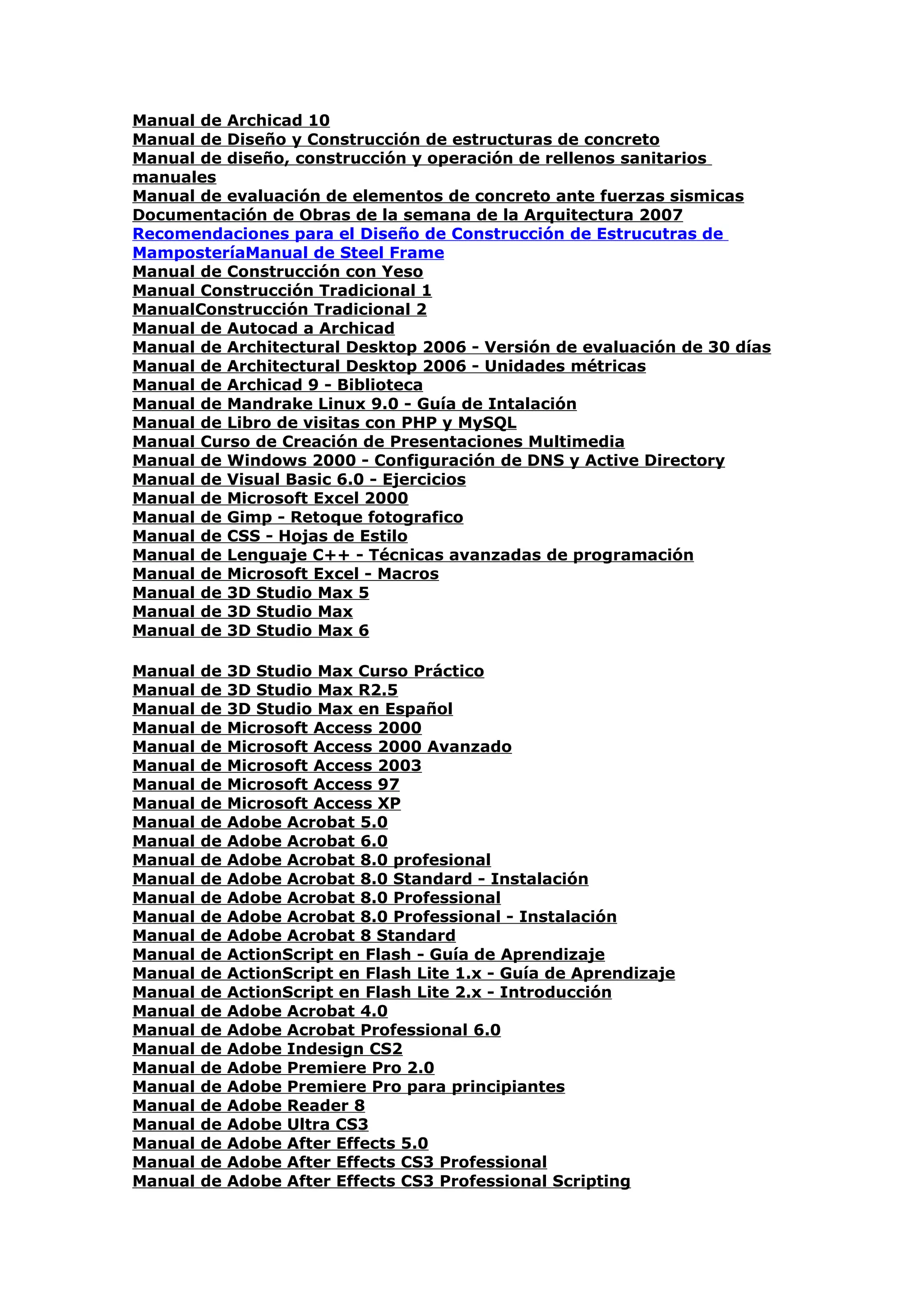 Manual de Archicad 10
Manual de Diseño y Construcción de estructuras de concreto
Manual de diseño, construcción y operación de rellenos sanitarios
manuales
Manual de evaluación de elementos de concreto ante fuerzas sismicas
Documentación de Obras de la semana de la Arquitectura 2007
Recomendaciones para el Diseño de Construcción de Estrucutras de
MamposteríaManual de Steel Frame
Manual de Construcción con Yeso
Manual Construcción Tradicional 1
ManualConstrucción Tradicional 2
Manual de Autocad a Archicad
Manual de Architectural Desktop 2006 - Versión de evaluación de 30 días
Manual de Architectural Desktop 2006 - Unidades métricas
Manual de Archicad 9 - Biblioteca
Manual de Mandrake Linux 9.0 - Guía de Intalación
Manual de Libro de visitas con PHP y MySQL
Manual Curso de Creación de Presentaciones Multimedia
Manual de Windows 2000 - Configuración de DNS y Active Directory
Manual de Visual Basic 6.0 - Ejercicios
Manual de Microsoft Excel 2000
Manual de Gimp - Retoque fotografico
Manual de CSS - Hojas de Estilo
Manual de Lenguaje C++ - Técnicas avanzadas de programación
Manual de Microsoft Excel - Macros
Manual de 3D Studio Max 5
Manual de 3D Studio Max
Manual de 3D Studio Max 6

Manual   de   3D Studio Max Curso Práctico
Manual   de   3D Studio Max R2.5
Manual   de   3D Studio Max en Español
Manual   de   Microsoft Access 2000
Manual   de   Microsoft Access 2000 Avanzado
Manual   de   Microsoft Access 2003
Manual   de   Microsoft Access 97
Manual   de   Microsoft Access XP
Manual   de   Adobe Acrobat 5.0
Manual   de   Adobe Acrobat 6.0
Manual   de   Adobe Acrobat 8.0 profesional
Manual   de   Adobe Acrobat 8.0 Standard - Instalación
Manual   de   Adobe Acrobat 8.0 Professional
Manual   de   Adobe Acrobat 8.0 Professional - Instalación
Manual   de   Adobe Acrobat 8 Standard
Manual   de   ActionScript en Flash - Guía de Aprendizaje
Manual   de   ActionScript en Flash Lite 1.x - Guía de Aprendizaje
Manual   de   ActionScript en Flash Lite 2.x - Introducción
Manual   de   Adobe Acrobat 4.0
Manual   de   Adobe Acrobat Professional 6.0
Manual   de   Adobe Indesign CS2
Manual   de   Adobe Premiere Pro 2.0
Manual   de   Adobe Premiere Pro para principiantes
Manual   de   Adobe Reader 8
Manual   de   Adobe Ultra CS3
Manual   de   Adobe After Effects 5.0
Manual   de   Adobe After Effects CS3 Professional
Manual   de   Adobe After Effects CS3 Professional Scripting
 