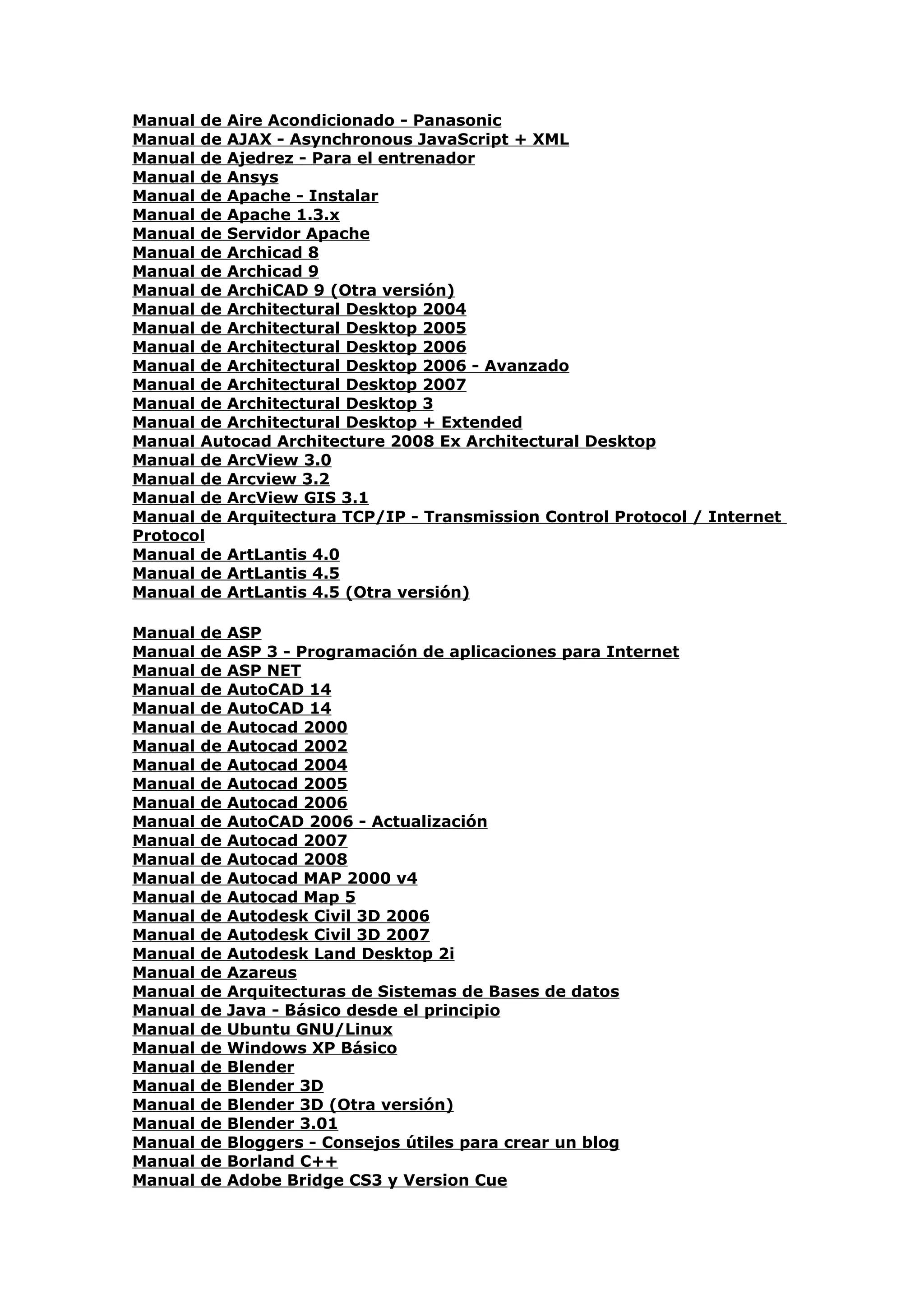 Manual de Aire Acondicionado - Panasonic
Manual de AJAX - Asynchronous JavaScript + XML
Manual de Ajedrez - Para el entrenador
Manual de Ansys
Manual de Apache - Instalar
Manual de Apache 1.3.x
Manual de Servidor Apache
Manual de Archicad 8
Manual de Archicad 9
Manual de ArchiCAD 9 (Otra versión)
Manual de Architectural Desktop 2004
Manual de Architectural Desktop 2005
Manual de Architectural Desktop 2006
Manual de Architectural Desktop 2006 - Avanzado
Manual de Architectural Desktop 2007
Manual de Architectural Desktop 3
Manual de Architectural Desktop + Extended
Manual Autocad Architecture 2008 Ex Architectural Desktop
Manual de ArcView 3.0
Manual de Arcview 3.2
Manual de ArcView GIS 3.1
Manual de Arquitectura TCP/IP - Transmission Control Protocol / Internet
Protocol
Manual de ArtLantis 4.0
Manual de ArtLantis 4.5
Manual de ArtLantis 4.5 (Otra versión)

Manual   de   ASP
Manual   de   ASP 3 - Programación de aplicaciones para Internet
Manual   de   ASP NET
Manual   de   AutoCAD 14
Manual   de   AutoCAD 14
Manual   de   Autocad 2000
Manual   de   Autocad 2002
Manual   de   Autocad 2004
Manual   de   Autocad 2005
Manual   de   Autocad 2006
Manual   de   AutoCAD 2006 - Actualización
Manual   de   Autocad 2007
Manual   de   Autocad 2008
Manual   de   Autocad MAP 2000 v4
Manual   de   Autocad Map 5
Manual   de   Autodesk Civil 3D 2006
Manual   de   Autodesk Civil 3D 2007
Manual   de   Autodesk Land Desktop 2i
Manual   de   Azareus
Manual   de   Arquitecturas de Sistemas de Bases de datos
Manual   de   Java - Básico desde el principio
Manual   de   Ubuntu GNU/Linux
Manual   de   Windows XP Básico
Manual   de   Blender
Manual   de   Blender 3D
Manual   de   Blender 3D (Otra versión)
Manual   de   Blender 3.01
Manual   de   Bloggers - Consejos útiles para crear un blog
Manual   de   Borland C++
Manual   de   Adobe Bridge CS3 y Version Cue
 