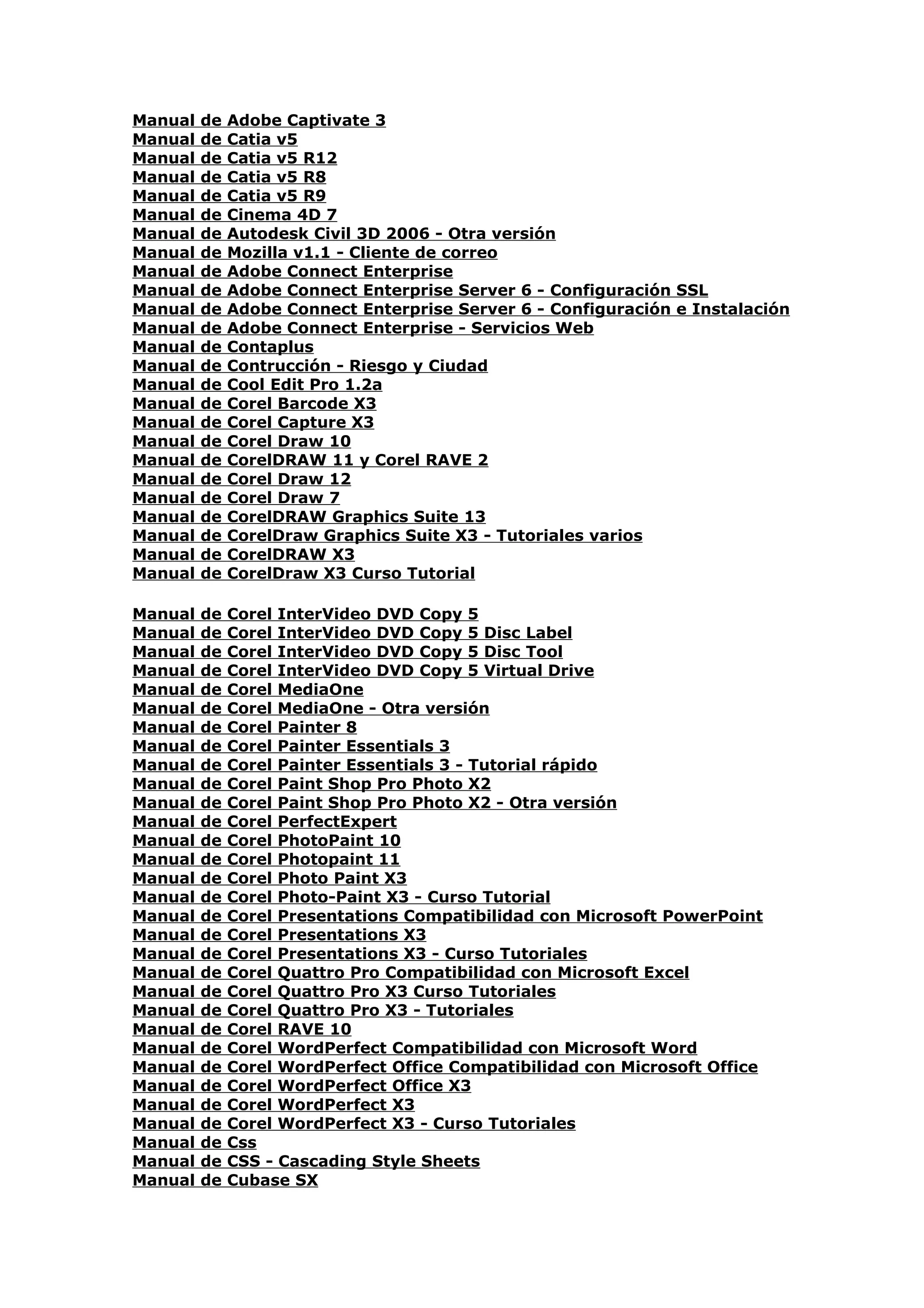 Manual   de   Adobe Captivate 3
Manual   de   Catia v5
Manual   de   Catia v5 R12
Manual   de   Catia v5 R8
Manual   de   Catia v5 R9
Manual   de   Cinema 4D 7
Manual   de   Autodesk Civil 3D 2006 - Otra versión
Manual   de   Mozilla v1.1 - Cliente de correo
Manual   de   Adobe Connect Enterprise
Manual   de   Adobe Connect Enterprise Server 6 - Configuración SSL
Manual   de   Adobe Connect Enterprise Server 6 - Configuración e Instalación
Manual   de   Adobe Connect Enterprise - Servicios Web
Manual   de   Contaplus
Manual   de   Contrucción - Riesgo y Ciudad
Manual   de   Cool Edit Pro 1.2a
Manual   de   Corel Barcode X3
Manual   de   Corel Capture X3
Manual   de   Corel Draw 10
Manual   de   CorelDRAW 11 y Corel RAVE 2
Manual   de   Corel Draw 12
Manual   de   Corel Draw 7
Manual   de   CorelDRAW Graphics Suite 13
Manual   de   CorelDraw Graphics Suite X3 - Tutoriales varios
Manual   de   CorelDRAW X3
Manual   de   CorelDraw X3 Curso Tutorial

Manual   de   Corel InterVideo DVD Copy 5
Manual   de   Corel InterVideo DVD Copy 5 Disc Label
Manual   de   Corel InterVideo DVD Copy 5 Disc Tool
Manual   de   Corel InterVideo DVD Copy 5 Virtual Drive
Manual   de   Corel MediaOne
Manual   de   Corel MediaOne - Otra versión
Manual   de   Corel Painter 8
Manual   de   Corel Painter Essentials 3
Manual   de   Corel Painter Essentials 3 - Tutorial rápido
Manual   de   Corel Paint Shop Pro Photo X2
Manual   de   Corel Paint Shop Pro Photo X2 - Otra versión
Manual   de   Corel PerfectExpert
Manual   de   Corel PhotoPaint 10
Manual   de   Corel Photopaint 11
Manual   de   Corel Photo Paint X3
Manual   de   Corel Photo-Paint X3 - Curso Tutorial
Manual   de   Corel Presentations Compatibilidad con Microsoft PowerPoint
Manual   de   Corel Presentations X3
Manual   de   Corel Presentations X3 - Curso Tutoriales
Manual   de   Corel Quattro Pro Compatibilidad con Microsoft Excel
Manual   de   Corel Quattro Pro X3 Curso Tutoriales
Manual   de   Corel Quattro Pro X3 - Tutoriales
Manual   de   Corel RAVE 10
Manual   de   Corel WordPerfect Compatibilidad con Microsoft Word
Manual   de   Corel WordPerfect Office Compatibilidad con Microsoft Office
Manual   de   Corel WordPerfect Office X3
Manual   de   Corel WordPerfect X3
Manual   de   Corel WordPerfect X3 - Curso Tutoriales
Manual   de   Css
Manual   de   CSS - Cascading Style Sheets
Manual   de   Cubase SX
 