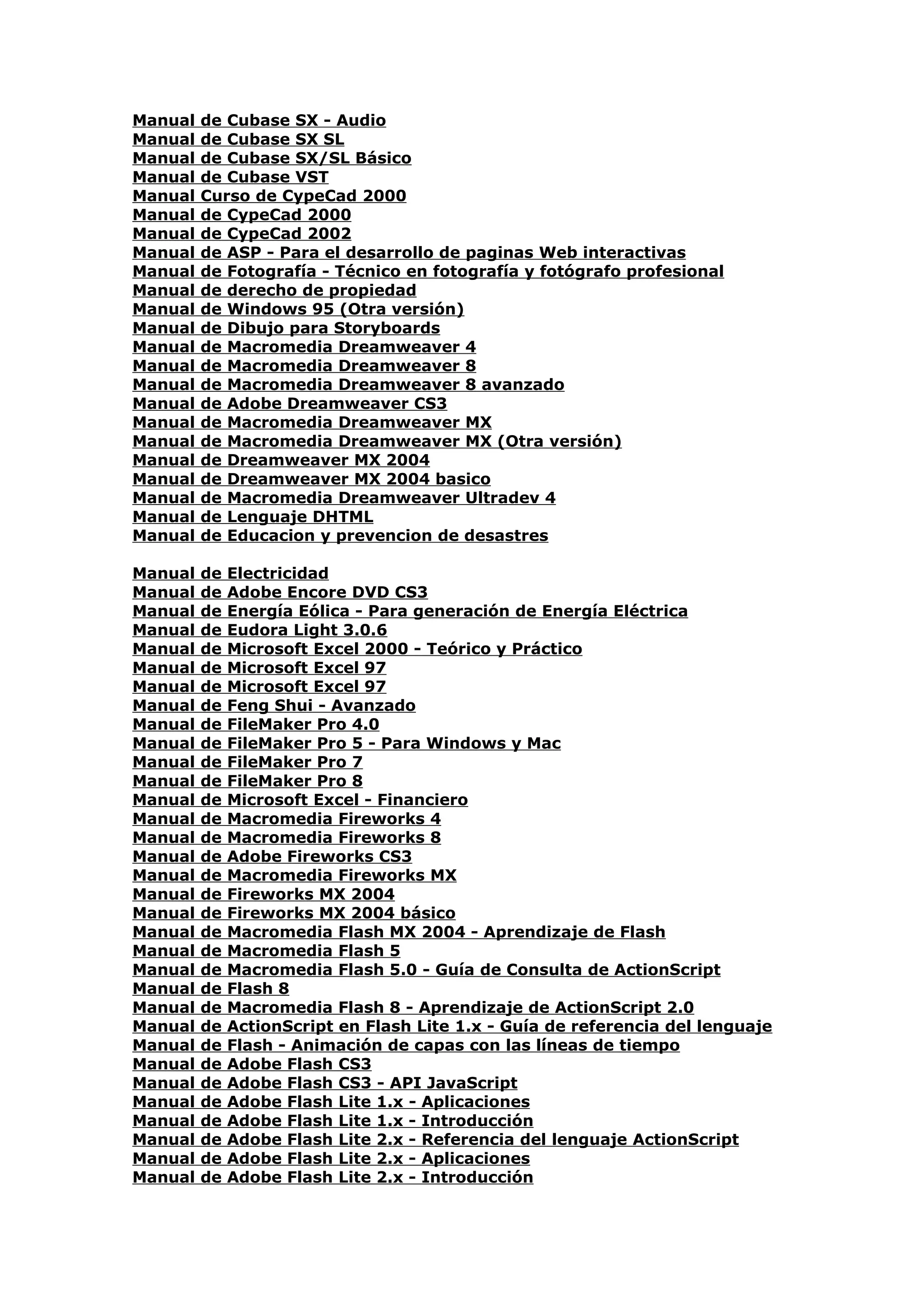 Manual   de Cubase SX - Audio
Manual   de Cubase SX SL
Manual   de Cubase SX/SL Básico
Manual   de Cubase VST
Manual   Curso de CypeCad 2000
Manual   de CypeCad 2000
Manual   de CypeCad 2002
Manual   de ASP - Para el desarrollo de paginas Web interactivas
Manual   de Fotografía - Técnico en fotografía y fotógrafo profesional
Manual   de derecho de propiedad
Manual   de Windows 95 (Otra versión)
Manual   de Dibujo para Storyboards
Manual   de Macromedia Dreamweaver 4
Manual   de Macromedia Dreamweaver 8
Manual   de Macromedia Dreamweaver 8 avanzado
Manual   de Adobe Dreamweaver CS3
Manual   de Macromedia Dreamweaver MX
Manual   de Macromedia Dreamweaver MX (Otra versión)
Manual   de Dreamweaver MX 2004
Manual   de Dreamweaver MX 2004 basico
Manual   de Macromedia Dreamweaver Ultradev 4
Manual   de Lenguaje DHTML
Manual   de Educacion y prevencion de desastres

Manual   de   Electricidad
Manual   de   Adobe Encore DVD CS3
Manual   de   Energía Eólica - Para generación de Energía Eléctrica
Manual   de   Eudora Light 3.0.6
Manual   de   Microsoft Excel 2000 - Teórico y Práctico
Manual   de   Microsoft Excel 97
Manual   de   Microsoft Excel 97
Manual   de   Feng Shui - Avanzado
Manual   de   FileMaker Pro 4.0
Manual   de   FileMaker Pro 5 - Para Windows y Mac
Manual   de   FileMaker Pro 7
Manual   de   FileMaker Pro 8
Manual   de   Microsoft Excel - Financiero
Manual   de   Macromedia Fireworks 4
Manual   de   Macromedia Fireworks 8
Manual   de   Adobe Fireworks CS3
Manual   de   Macromedia Fireworks MX
Manual   de   Fireworks MX 2004
Manual   de   Fireworks MX 2004 básico
Manual   de   Macromedia Flash MX 2004 - Aprendizaje de Flash
Manual   de   Macromedia Flash 5
Manual   de   Macromedia Flash 5.0 - Guía de Consulta de ActionScript
Manual   de   Flash 8
Manual   de   Macromedia Flash 8 - Aprendizaje de ActionScript 2.0
Manual   de   ActionScript en Flash Lite 1.x - Guía de referencia del lenguaje
Manual   de   Flash - Animación de capas con las líneas de tiempo
Manual   de   Adobe Flash CS3
Manual   de   Adobe Flash CS3 - API JavaScript
Manual   de   Adobe Flash Lite 1.x - Aplicaciones
Manual   de   Adobe Flash Lite 1.x - Introducción
Manual   de   Adobe Flash Lite 2.x - Referencia del lenguaje ActionScript
Manual   de   Adobe Flash Lite 2.x - Aplicaciones
Manual   de   Adobe Flash Lite 2.x - Introducción
 