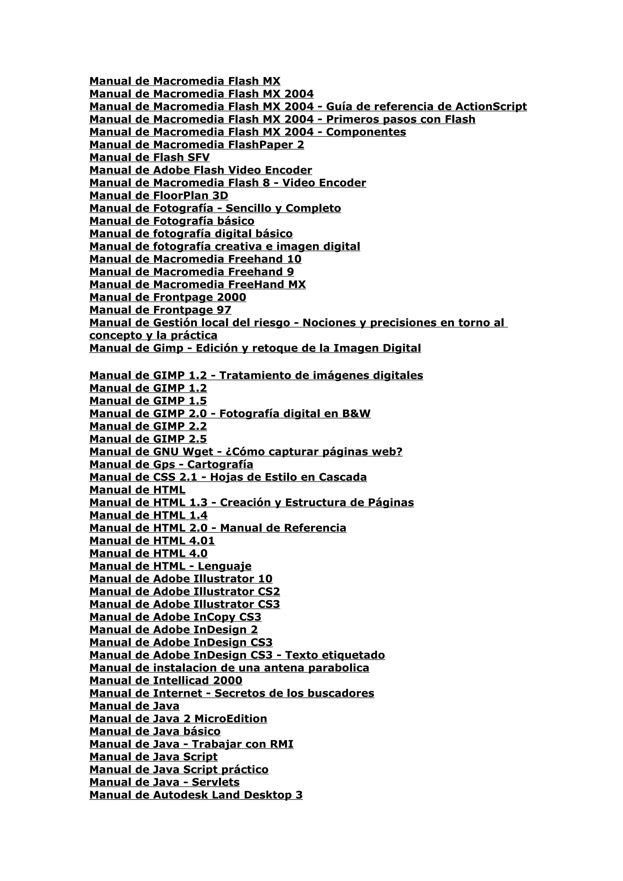 Manual de Macromedia Flash MX
Manual de Macromedia Flash MX 2004
Manual de Macromedia Flash MX 2004 - Guía de referencia de ActionScript
Manual de Macromedia Flash MX 2004 - Primeros pasos con Flash
Manual de Macromedia Flash MX 2004 - Componentes
Manual de Macromedia FlashPaper 2
Manual de Flash SFV
Manual de Adobe Flash Video Encoder
Manual de Macromedia Flash 8 - Video Encoder
Manual de FloorPlan 3D
Manual de Fotografía - Sencillo y Completo
Manual de Fotografía básico
Manual de fotografía digital básico
Manual de fotografía creativa e imagen digital
Manual de Macromedia Freehand 10
Manual de Macromedia Freehand 9
Manual de Macromedia FreeHand MX
Manual de Frontpage 2000
Manual de Frontpage 97
Manual de Gestión local del riesgo - Nociones y precisiones en torno al
concepto y la práctica
Manual de Gimp - Edición y retoque de la Imagen Digital

Manual   de   GIMP 1.2 - Tratamiento de imágenes digitales
Manual   de   GIMP 1.2
Manual   de   GIMP 1.5
Manual   de   GIMP 2.0 - Fotografía digital en B&W
Manual   de   GIMP 2.2
Manual   de   GIMP 2.5
Manual   de   GNU Wget - ¿Cómo capturar páginas web?
Manual   de   Gps - Cartografía
Manual   de   CSS 2.1 - Hojas de Estilo en Cascada
Manual   de   HTML
Manual   de   HTML 1.3 - Creación y Estructura de Páginas
Manual   de   HTML 1.4
Manual   de   HTML 2.0 - Manual de Referencia
Manual   de   HTML 4.01
Manual   de   HTML 4.0
Manual   de   HTML - Lenguaje
Manual   de   Adobe Illustrator 10
Manual   de   Adobe Illustrator CS2
Manual   de   Adobe Illustrator CS3
Manual   de   Adobe InCopy CS3
Manual   de   Adobe InDesign 2
Manual   de   Adobe InDesign CS3
Manual   de   Adobe InDesign CS3 - Texto etiquetado
Manual   de   instalacion de una antena parabolica
Manual   de   Intellicad 2000
Manual   de   Internet - Secretos de los buscadores
Manual   de   Java
Manual   de   Java 2 MicroEdition
Manual   de   Java básico
Manual   de   Java - Trabajar con RMI
Manual   de   Java Script
Manual   de   Java Script práctico
Manual   de   Java - Servlets
Manual   de   Autodesk Land Desktop 3
 