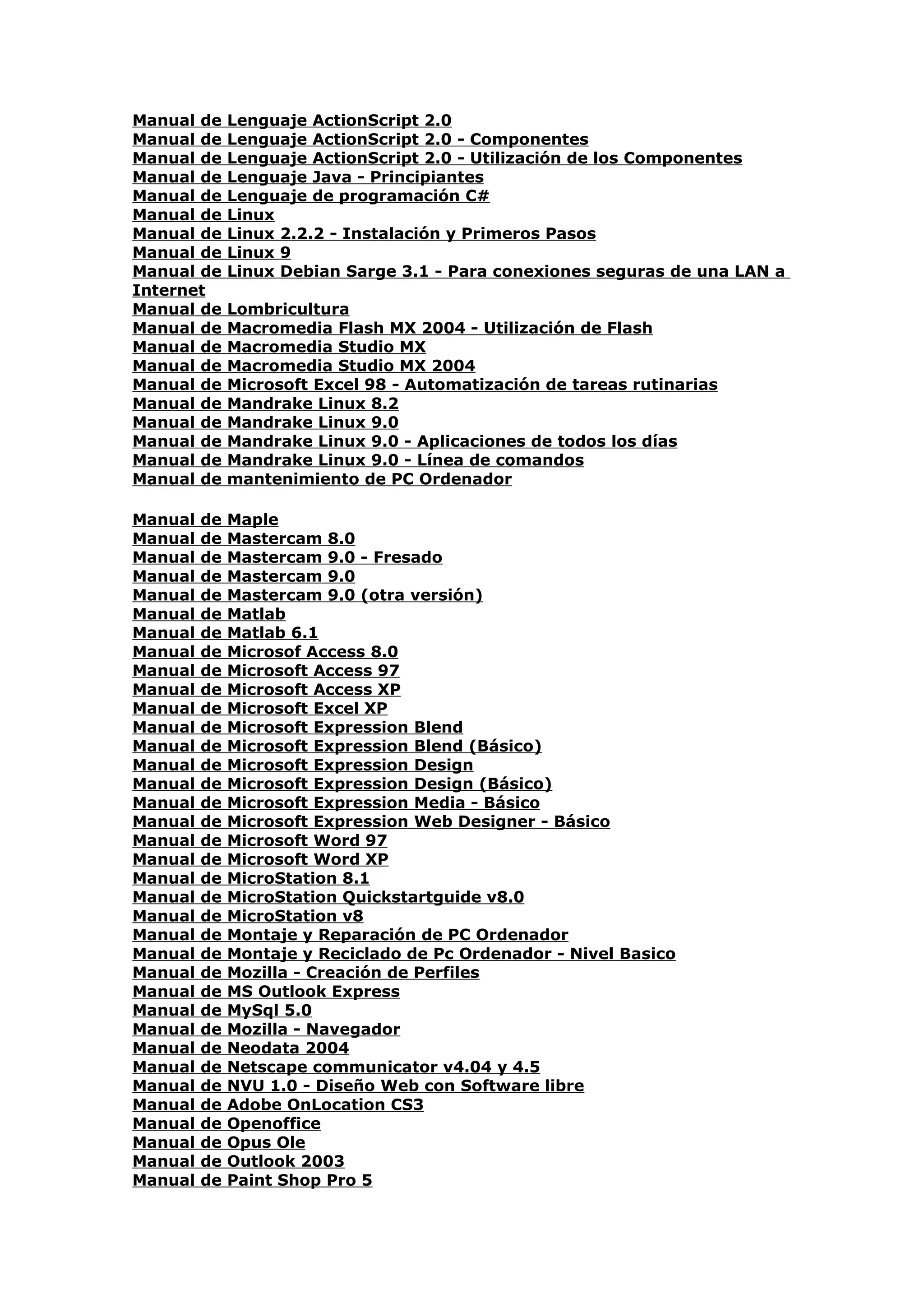 Manual de     Lenguaje ActionScript 2.0
Manual de     Lenguaje ActionScript 2.0 - Componentes
Manual de     Lenguaje ActionScript 2.0 - Utilización de los Componentes
Manual de     Lenguaje Java - Principiantes
Manual de     Lenguaje de programación C#
Manual de     Linux
Manual de     Linux 2.2.2 - Instalación y Primeros Pasos
Manual de     Linux 9
Manual de     Linux Debian Sarge 3.1 - Para conexiones seguras de una LAN a
Internet
Manual de     Lombricultura
Manual de     Macromedia Flash MX 2004 - Utilización de Flash
Manual de     Macromedia Studio MX
Manual de     Macromedia Studio MX 2004
Manual de     Microsoft Excel 98 - Automatización de tareas rutinarias
Manual de     Mandrake Linux 8.2
Manual de     Mandrake Linux 9.0
Manual de     Mandrake Linux 9.0 - Aplicaciones de todos los días
Manual de     Mandrake Linux 9.0 - Línea de comandos
Manual de     mantenimiento de PC Ordenador

Manual   de   Maple
Manual   de   Mastercam 8.0
Manual   de   Mastercam 9.0 - Fresado
Manual   de   Mastercam 9.0
Manual   de   Mastercam 9.0 (otra versión)
Manual   de   Matlab
Manual   de   Matlab 6.1
Manual   de   Microsof Access 8.0
Manual   de   Microsoft Access 97
Manual   de   Microsoft Access XP
Manual   de   Microsoft Excel XP
Manual   de   Microsoft Expression Blend
Manual   de   Microsoft Expression Blend (Básico)
Manual   de   Microsoft Expression Design
Manual   de   Microsoft Expression Design (Básico)
Manual   de   Microsoft Expression Media - Básico
Manual   de   Microsoft Expression Web Designer - Básico
Manual   de   Microsoft Word 97
Manual   de   Microsoft Word XP
Manual   de   MicroStation 8.1
Manual   de   MicroStation Quickstartguide v8.0
Manual   de   MicroStation v8
Manual   de   Montaje y Reparación de PC Ordenador
Manual   de   Montaje y Reciclado de Pc Ordenador - Nivel Basico
Manual   de   Mozilla - Creación de Perfiles
Manual   de   MS Outlook Express
Manual   de   MySql 5.0
Manual   de   Mozilla - Navegador
Manual   de   Neodata 2004
Manual   de   Netscape communicator v4.04 y 4.5
Manual   de   NVU 1.0 - Diseño Web con Software libre
Manual   de   Adobe OnLocation CS3
Manual   de   Openoffice
Manual   de   Opus Ole
Manual   de   Outlook 2003
Manual   de   Paint Shop Pro 5
 