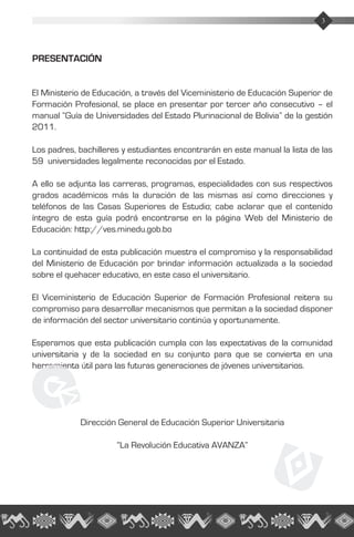 3Guía de Universidades 2011
PRESENTACIÓN
El Ministerio de Educación, a través del Viceministerio de Educación Superior de
Formación Profesional, se place en presentar por tercer año consecutivo – el
manual “Guía de Universidades del Estado Plurinacional de Bolivia” de la gestión
2011.
Los padres, bachilleres y estudiantes encontrarán en este manual la lista de las
59 universidades legalmente reconocidas por el Estado.
A ello se adjunta las carreras, programas, especialidades con sus respectivos
grados académicos más la duración de las mismas así como direcciones y
teléfonos de las Casas Superiores de Estudio; cabe aclarar que el contenido
íntegro de esta guía podrá encontrarse en la página Web del Ministerio de
Educación: http://ves.minedu.gob.bo
La continuidad de esta publicación muestra el compromiso y la responsabilidad
del Ministerio de Educación por brindar información actualizada a la sociedad
sobre el quehacer educativo, en este caso el universitario.
El Viceministerio de Educación Superior de Formación Profesional reitera su
compromiso para desarrollar mecanismos que permitan a la sociedad disponer
de información del sector universitario continúa y oportunamente.
Esperamos que esta publicación cumpla con las expectativas de la comunidad
universitaria y de la sociedad en su conjunto para que se convierta en una
herramienta útil para las futuras generaciones de jóvenes universitarios.
Dirección General de Educación Superior Universitaria
“La Revolución Educativa AVANZA”
3
 