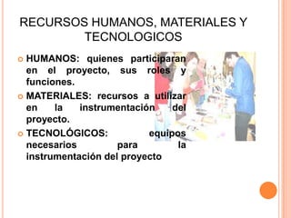 RECURSOS HUMANOS, MATERIALES Y
TECNOLOGICOS
 HUMANOS: quienes participaran
en el proyecto, sus roles y
funciones.
 MATERIALES: recursos a utilizar
en la instrumentación del
proyecto.
 TECNOLÓGICOS: equipos
necesarios para la
instrumentación del proyecto
 
