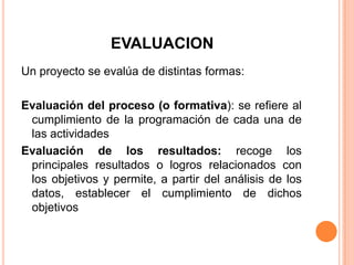 EVALUACION
Un proyecto se evalúa de distintas formas:
Evaluación del proceso (o formativa): se refiere al
cumplimiento de la programación de cada una de
las actividades
Evaluación de los resultados: recoge los
principales resultados o logros relacionados con
los objetivos y permite, a partir del análisis de los
datos, establecer el cumplimiento de dichos
objetivos
 