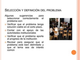 SELECCIÓN Y DEFINICIÓN DEL PROBLEMA
Algunas sugerencias para
seleccionar correctamente el
problema son:
 Verificar que el problema tenga
solución viable en el corto plazo.
 Contar con el apoyo de las
autoridades institucionales
 Verificar que el problema aporte
al progreso de la institución
 Revisar para asegurar que el
problema está bien delimitado y
que el tema sea de interés
común
 