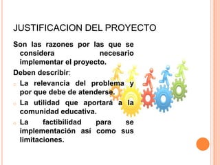 JUSTIFICACION DEL PROYECTO
Son las razones por las que se
considera necesario
implementar el proyecto.
Deben describir:
o La relevancia del problema y
por que debe de atenderse.
o La utilidad que aportará a la
comunidad educativa.
o La factibilidad para se
implementación así como sus
limitaciones.
 