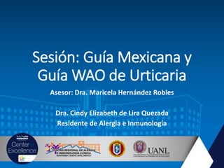 Sesión: Guía Mexicana y
Guía WAO de Urticaria
Asesor: Dra. Maricela Hernández Robles
Dra. Cindy Elizabeth de Lira Quezada
Residente de Alergia e Inmunología
 