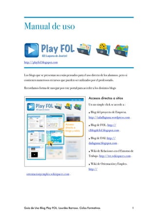 Manual de uso


http://playfol.blogspot.com



Los blogs que se presentan no están pensados para el uso directo de los alumnos, pero si
contienen numerosos recursos que pueden ser utilizados por el profesorado.

Recordamos forma de navegar por este portal para acceder a los distintos blogs


                                                       Accesos directos a sitios

                                                       Un un simple click se accede a :

                                                       ‣ Blog del proyecto de Empresa.
                                                       http://tafadlaguna.wordpress.com .

                                                       ‣ Blog de FOL. http://
                                                       elblogdefol.blogspot.com .

                                                       ‣ Blog de DAI. http://
                                                       dailaguna.blogspot.com .

                                                       ‣ Wiki de Relaciones en el Entorno de
                                                       Trabajo. http://ret.wikispaces.com .

                                                       ‣ Wiki de Orientación y Empleo.
                                                       http://
  orientacionyempleo.wikispaces.com .




Guía de Uso Blog Play FOL. Lourdes Barroso. Ciclos Formativos
                              1
 