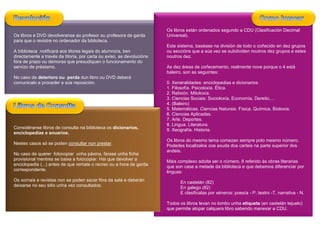 Os libros están ordenados segundo a CDU (Clasificación Decimal
Os libros e DVD devolveranse ao profesor ou profesora de garda         Universal).
para que o rexistre no ordenador da biblioteca.
                                                                       Este sistema, baséase na división de todo o coñecido en dez grupos
A biblioteca notificará aos titores legais do alumno/a, ben            ou seccións que a súa vez se subdividen noutros dez grupos e estes
directamente a través da titoría, por carta ou aviso, as devolucións   noutros dez.
fóra de prazo ou demoras que prexudiquen o funcionamento do
servizo de préstamo.                                                   As dez áreas de coñecemento, realmente nove porque o 4 está
                                                                       baleiro, son as seguintes:
No caso de deterioro ou perda dun libro ou DVD deberá
comunicalo e proceder a súa reposición.                                0. Xeneralidades: enciclopedias e dicionarios
                                                                       1. Filosofía. Psicoloxía. Ética.
                                                                       2. Relixión. Mitoloxía.
                                                                       3. Ciencias Sociais: Socioloxía, Economía, Dereito,…
                                                                       4. (Baleiro)
                                                                       5. Matemáticas. Ciencias Naturais. Física. Química. Bioloxía.
                                                                       6. Ciencias Aplicadas.
                                                                       7. Arte. Deportes.
                                                                       8. Lingua. Literatura.
Considéranse libros de consulta na biblioteca os dicionarios,          9. Xeografía. Historia.
enciclopedias e anuarios.
                                                                       Os libros do mesmo tema comezan sempre polo mesmo número.
Nestes casos só se poden consultar non prestar.                        Podedes localizalos coa axuda dos carteis na parte superior dos
                                                                       andeis.
No caso de querer fotocopiar unha páxina, farase unha ficha
provisional mentres se baixa a fotocopiar. Hai que devolver a          Máis complexo adoita ser o número, 8 referido ás obras literarias
enciclopedia (...) antes de que remate o recreo ou a hora de garda     que son case a metade da biblioteca e que debemos diferenciar por
correspondente.                                                        linguas:
Os xornais e revistas non se poden sacar fóra da sala e deberán              En castelán (82)
deixarse no seu sitio unha vez consultados.                                  En galego (82)
                                                                             E clasificalas por xéneros: poesía - P, teatro -T, narrativa - N.

                                                                       Todos os libros levan no lombo unha etiqueta (en castelán tejuelo)
                                                                       que permite atopar calquera libro sabendo manexar a CDU.
 