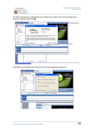 Manual de uso de Camtasia
                                                                             Versión 3.1.2




Al iniciar el programa, obtendremos la ventana de “Acerca de” con los datos de la
licencia. Seleccionaremos Ok.




Camtasia nos solicitará que elijamos una de las siguientes opciones:




Servicio de Información y Apoyo a la Docencia                                       10
 