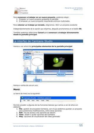 Manual de uso de Camtasia
                                                                          Versión 3.1.2




Para comenzar a trabajar en un nuevo proyecto, podemos elegir:
   1. Empezar un nuevo proyecto grabando la pantalla
   2. O empezar un nuevo proyecto importando archivos multimedia.

Para retomar un trabajo ya iniciado, elegiremos: Abrir un proyecto existente

Independientemente de la opción que elijamos, después pincharemos en el botón Ok.

También podemos seleccionar Cancel para comenzar a trabajar directamente
desde la pantalla principal.



La interfaz de Camtasia Studio
Vamos a ver ahora los principales elementos de la pantalla principal:




Vamos a verlos de uno en uno:

Menú:
La barra de menú es la siguiente:




Permite acceder a algunas de las funciones básicas que vamos a ver de ahora en
adelante:
   1. File: gestión de proyectos Camtasia, con el que podemos guardar un proyecto
       para posteriores modificaciones, entre otras opciones
   2. Edit: nos da acceso a las opciones de edición
   3. View: añadir o quitar opciones del Camtasia
   4. Play: opciones de visualización del vídeo generado




Servicio de Información y Apoyo a la Docencia                                    11
 