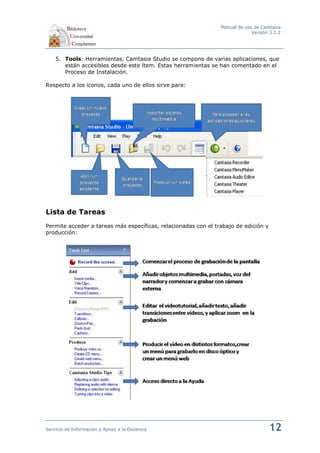 Manual de uso de Camtasia
                                                                             Versión 3.1.2




    5. Tools: Herramientas, Camtasia Studio se compone de varias aplicaciones, que
       están accesibles desde este ítem. Estas herramientas se han comentado en el
       Proceso de Instalación.

Respecto a los iconos, cada uno de ellos sirve para:




Lista de Tareas
Permite acceder a tareas más específicas, relacionadas con el trabajo de edición y
producción:




Servicio de Información y Apoyo a la Docencia                                        12
 