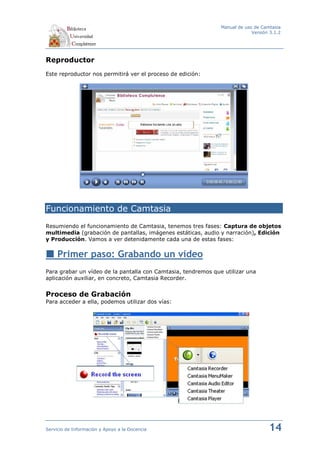 Manual de uso de Camtasia
                                                                            Versión 3.1.2




Reproductor
Este reproductor nos permitirá ver el proceso de edición:




Funcionamiento de Camtasia
Resumiendo el funcionamiento de Camtasia, tenemos tres fases: Captura de objetos
multimedia (grabación de pantallas, imágenes estáticas, audio y narración), Edición
y Producción. Vamos a ver detenidamente cada una de estas fases:


     Primer paso: Grabando un vídeo
Para grabar un vídeo de la pantalla con Camtasia, tendremos que utilizar una
aplicación auxiliar, en concreto, Camtasia Recorder.


Proceso de Grabación
Para acceder a ella, podemos utilizar dos vías:




Servicio de Información y Apoyo a la Docencia                                      14
 