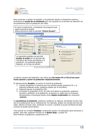 Manual de uso de Camtasia
                                                                                Versión 3.1.2




Para comenzar a grabar la pantalla, o la grabación desde un dispositivo externo,
tendremos la ayuda de un Asistente que nos ayudará en el proceso de selección de
los parámetros para la grabación del vídeo.

 Al iniciar la aplicación, el asistente nos pregunta qué
 región queremos grabar.
 Seleccionaremos toda la pantalla “Entire Screen”.




   La siguiente pantalla nos permite
   grabar el audio por la entrada del
   micrófono de forma simultánea a la
   grabación. Es preferible grabarlo
   después, en la fase de edición




La última ventana del Asistente, nos indica que las teclas F9 y F10 sirven para
inciar/pausar y parar la grabación respectivamente.

Si seleccionamos Aceptar, se activa el control de grabación.
    1. Cuando tengamos la ventana que nos interese grabar pulsamos F9, y si
        estamos grabando audio, podemos hablar por el micrófono
    2. Podemos pausar la grabación (F9)
    3. O finalizar la grabación (F10). En caso de finalizar la grabación, podemos
        borrarla o grabarla. Si la grabamos, se genera un vídeo que se incorpora
        directamente a Camstasia Studio como objeto multimedia con extensión
        .camrec.

Si cancelamos el asistente, podemos configurar la captura, haciéndola mucho más
útil en la elaboración de un videotutorial. Por ejemplo, grabar los sonidos del click del
ratón, efectos al hacer click, sombrear el cursor o cambiar la punta de flecha de éste
(incluso se puede personalizar).

Tras pinchar en el botón Finalizar, tendremos acceso a la aplicación para comenzar a
grabar. Para ello, podemos Pinchar en el Botón Rojo, o pulsar F9.
Para finalizar la grabación, pulsaremos F10.




Servicio de Información y Apoyo a la Docencia                                          15
 