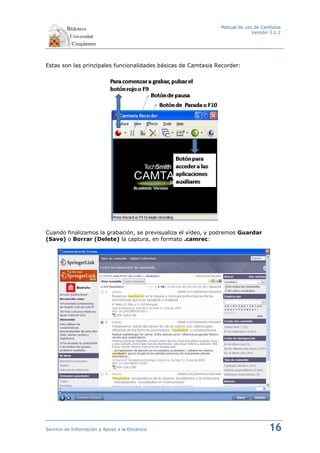 Manual de uso de Camtasia
                                                                            Versión 3.1.2




Estas son las principales funcionalidades básicas de Camtasia Recorder:




Cuando finalizamos la grabación, se previsualiza el vídeo, y podremos Guardar
(Save) o Borrar (Delete) la captura, en formato .camrec:




Servicio de Información y Apoyo a la Docencia                                      16
 