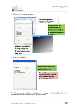 Manual de uso de Camtasia
                                                                           Versión 3.1.2




o   Efectos en las marcas de agua:




o   Efectos en el zoom:




Por último, podemos acceder a través del menú principal de Camtasia Recorder a las
opciones para habilitar y deshabilitar estas funciones:




Servicio de Información y Apoyo a la Docencia                                     18
 