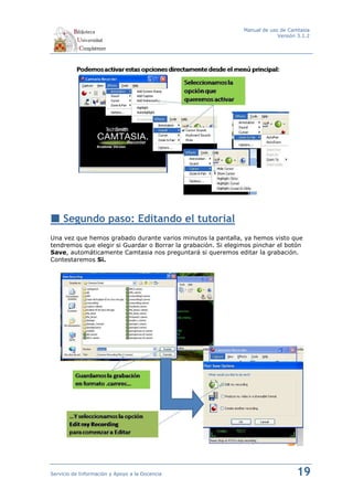 Manual de uso de Camtasia
                                                                            Versión 3.1.2




     Segundo paso: Editando el tutorial
Una vez que hemos grabado durante varios minutos la pantalla, ya hemos visto que
tendremos que elegir si Guardar o Borrar la grabación. Si elegimos pinchar el botón
Save, automáticamente Camtasia nos preguntará si queremos editar la grabación.
Contestaremos Si.




Servicio de Información y Apoyo a la Docencia                                      19
 