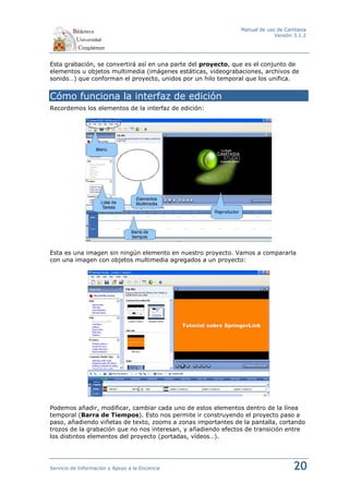 Manual de uso de Camtasia
                                                                           Versión 3.1.2




Esta grabación, se convertirá así en una parte del proyecto, que es el conjunto de
elementos u objetos multimedia (imágenes estáticas, videograbaciones, archivos de
sonido…) que conforman el proyecto, unidos por un hilo temporal que los unifica.


Cómo funciona la interfaz de edición
Recordemos los elementos de la interfaz de edición:




Esta es una imagen sin ningún elemento en nuestro proyecto. Vamos a compararla
con una imagen con objetos multimedia agregados a un proyecto:




Podemos añadir, modificar, cambiar cada uno de estos elementos dentro de la línea
temporal (Barra de Tiempos). Esto nos permite ir construyendo el proyecto paso a
paso, añadiendo viñetas de texto, zooms a zonas importantes de la pantalla, cortando
trozos de la grabación que no nos interesan, y añadiendo efectos de transición entre
los distintos elementos del proyecto (portadas, vídeos…).




Servicio de Información y Apoyo a la Docencia                                     20
 