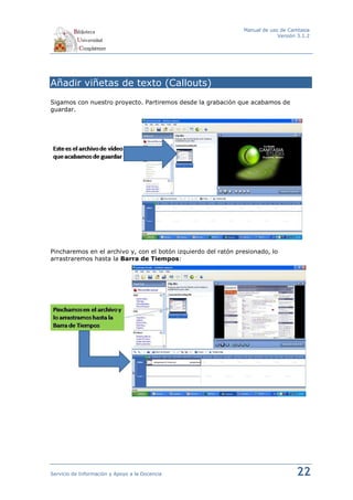 Manual de uso de Camtasia
                                                                             Versión 3.1.2




Añadir viñetas de texto (Callouts)
Sigamos con nuestro proyecto. Partiremos desde la grabación que acabamos de
guardar.




Pincharemos en el archivo y, con el botón izquierdo del ratón presionado, lo
arrastraremos hasta la Barra de Tiempos:




Servicio de Información y Apoyo a la Docencia                                       22
 