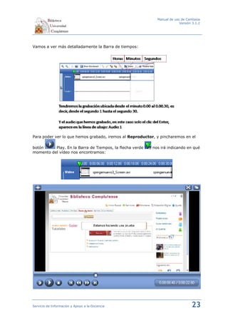 Manual de uso de Camtasia
                                                                         Versión 3.1.2




Vamos a ver más detalladamente la Barra de tiempos:




Para poder ver lo que hemos grabado, iremos al Reproductor, y pincharemos en el

botón     Play. En la Barra de Tiempos, la flecha verde   nos irá indicando en qué
momento del vídeo nos encontramos:




Servicio de Información y Apoyo a la Docencia                                   23
 