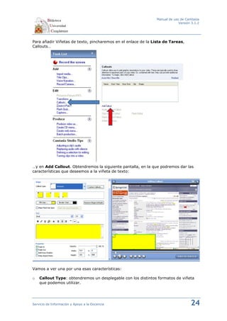 Manual de uso de Camtasia
                                                                            Versión 3.1.2




Para añadir Viñetas de texto, pincharemos en el enlace de la Lista de Tareas,
Callouts…




…y en Add Callout. Obtendremos la siguiente pantalla, en la que podremos dar las
características que deseemos a la viñeta de texto:




Vamos a ver una por una esas características:

o   Callout Type: obtendremos un desplegable con los distintos formatos de viñeta
    que podemos utilizar.




Servicio de Información y Apoyo a la Docencia                                      24
 