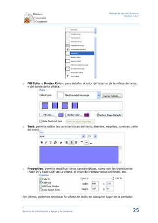 Manual de uso de Camtasia
                                                                                Versión 3.1.2




o   Fill Color y Border Color: para detallar el color del interior de la viñeta de texto,
    y del borde de la viñeta.




o   Text: permite editar las características del texto, fuentes, negritas, cursivas, color
    del texto…




o   Properties: permite modificar otras características, como son las transiciones
    (Fade In y Fade Out) de la viñeta, el nivel de transparencia del fondo, etc.




Por último, podemos recolocar la viñeta de texto en cualquier lugar de la pantalla:




Servicio de Información y Apoyo a la Docencia                                          25
 