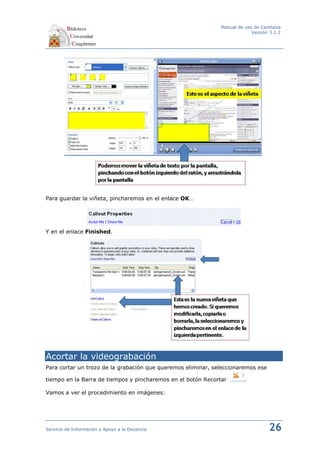 Manual de uso de Camtasia
                                                                           Versión 3.1.2




Para guardar la viñeta, pincharemos en el enlace OK…




Y en el enlace Finished.




Acortar la videograbación
Para cortar un trozo de la grabación que queremos eliminar, seleccionaremos ese

tiempo en la Barra de tiempos y pincharemos en el botón Recortar        .

Vamos a ver el procedimiento en imágenes:




Servicio de Información y Apoyo a la Docencia                                     26
 