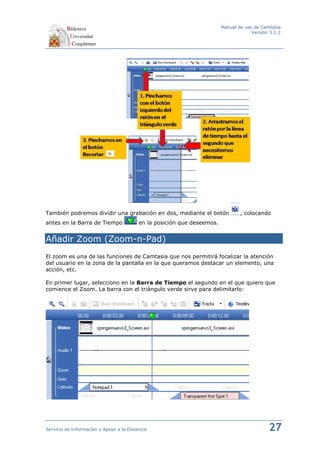 Manual de uso de Camtasia
                                                                                     Versión 3.1.2




También podremos dividir una grabación en dos, mediante el botón                , colocando
antes en la Barra de Tiempo              en la posición que deseemos.


Añadir Zoom (Zoom-n-Pad)
El zoom es una de las funciones de Camtasia que nos permitirá focalizar la atención
del usuario en la zona de la pantalla en la que queramos destacar un elemento, una
acción, etc.

En primer lugar, selecciono en la Barra de Tiempo el segundo en el que quiero que
comience el Zoom. La barra con el triángulo verde sirve para delimitarlo:




Servicio de Información y Apoyo a la Docencia                                               27
 